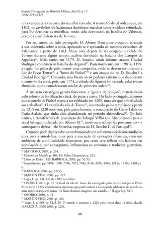 46
uma vez que esta viu parte do seu alfoz retirado. A tensão foi de tal ordem que, em
1162, os cavaleiros de Salamanca decidiram marchar sobre a cidade refundada,
para lhe derrubar as muralhas, tendo sido derrotados na batalha de Valmuza,
perto da atual Salvaterra de Tormes.
Por seu turno, do lado português, D. Afonso Henriques procurou estender
a sua soberania sobre a zona, apoiando-se e apoiando os mesmos cavaleiros de
Salamanca, a partir de 1163. Nesse ano, depois de ter ocupado a cidade do
Tormes durante algum tempo, acabou derrotado na batalha dos Campos de
Argañara26
. Mais tarde, em 1179, D. Sancho, ainda infante, atacou Ciudad
Rodrigo e combateu na batalha do Arganal27
. Posteriormente, em 1198 ou 1199,
a região foi palco de pelo menos uma campanha, onde se devem ter inserido a
lide de Ervas Tenras28
, a “hoste de Pinhel”29
e um ataque do rei D. Sancho I a
Ciudad Rodrigo30
. Contudo, não foram só os poderes cristãos que disputaram
o controlo da zona, pois, em 1174, a cidade do Águeda foi cercada pelas tropas
almóadas, que a consideravam núcleo de primeira ordem31
.
A situação estratégica gerada fomentou a “guerra de posição”, materializada
pelo esforço de fortificação cristã, de parte a parte. Do lado português, sabemos
que o castelo de Pinhel estava a ser edificado em 1209, uma vez que o foral alude
aos trabalhos32
. O castelo da vila de Touro33
, construído pelos templários a partir
de 1215 ou 1220 motivou, pela parte leonesa, a reocupação de Caria-Talaia ou
Caria-Atalaia, que tinha sido abandonada no período altimedieval34
. Do lado
leonês, a transferência da população do Sabugal Velho (ou Abaroncinos) para o
atual Sabugal, ordenada por Afonso IX35
, motivou o reforço de povoamento – e
consequente defesa – de Sortelha, resposta de D. Sancho II de Portugal36
.
Comosepodedepreender,acombinaçãodeumsubstratosocialcomcondições
quer para a autodefesa, quer para a execução de operações ofensivas, com um
ambiente de conflitualidade recorrente, por certo teve reflexo nos hábitos das
populações e, por conseguinte, influenciou os costumes e tradições guerreiras,
26
MATTOSO, 2007, p. 294.
27
Chronicon Mundi, p. 404; De Rebus Hispaniae, p. 292.
28
Livro do Deão, 1M3; BARROCA, 2003, pp. 52-53.
29
Inquisitiones, pp. 519b, 199b, 791b, 797a, 798a, 816b, 829b, 888a, 1211a, 1256b, 1381a e
b.
30
BARROCA, 2003, pp. 52-53.
31
MARTÍN VISO, 2007, pp. 202.
32
Leges I, pp. 541-543 de 1209, setembro.
33
OSÓRIO, 2010, p. 73. O foral da vila de Touro foi outorgado pelo mestre templário Pedro
Alvites, em 1220 e contém uma expressão que pode indicar a intenção de edificação do castelo ou
uma construção já em curso: “et faciat domino magistro suo castelo…” (Leges I, p. 587).
34
OSÓRIO, 2010, p. 73.
35
MARTÍN VISO, 2005, p. 109.
36
Leges I, p. 608 de 1228-29. O castelo é anterior a 1220 pois, nessa data, já tinha alcaide
(BARROCA, 2008-2009, p. 229).
Revista Portuguesa de História Militar, Ano II, n.º 2
ISSN 2795-4323
 