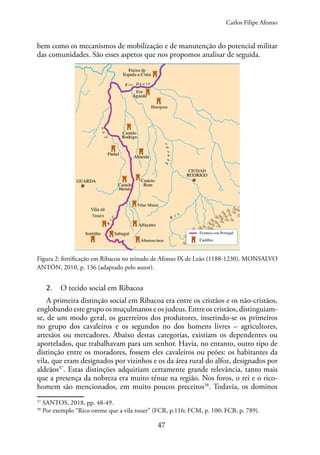 47
bem como os mecanismos de mobilização e de manutenção do potencial militar
das comunidades. São esses aspetos que nos propomos analisar de seguida.
Figura 2: fortificação em Ribacoa no reinado de Afonso IX de Leão (1188-1230). MONSALVO
ANTÓN, 2010, p. 136 (adaptado pelo autor).
2. O tecido social em Ribacoa
A primeira distinção social em Ribacoa era entre os cristãos e os não-cristãos,
englobando este grupo os muçulmanos e os judeus. Entre os cristãos, distinguiam-
se, de um modo geral, os guerreiros dos produtores, inserindo-se os primeiros
no grupo dos cavaleiros e os segundos no dos homens livres – agricultores,
artesãos ou mercadores. Abaixo destas categorias, existiam os dependentes ou
aportelados, que trabalhavam para um senhor. Havia, no entanto, outro tipo de
distinção entre os moradores, fossem eles cavaleiros ou peões: os habitantes da
vila, que eram designados por vizinhos e os da área rural do alfoz, designados por
aldeãos37
. Estas distinções adquiriam certamente grande relevância, tanto mais
que a presença da nobreza era muito ténue na região. Nos foros, o rei e o rico-
homem são mencionados, em muito poucos preceitos38
. Todavia, os dominos
37
SANTOS, 2018, pp. 48-49.
38
Por exemplo “Rico omme que a vila touer” (FCR, p.116; FCM, p. 100; FCB, p. 789).
Carlos Filipe Afonso
 