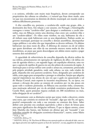 48
e os seniores, referidos com muito mais frequência, devem corresponder aos
proprietários das cabanas ou rebanhos, e é natural que fosse deste modo, uma
vez que nos encontramos no domínio do direito municipal, um mundo onde a
nobreza dificilmente penetrava.
A elite concelhia era, portanto, a cavalaria-vilã, sendo esse grupo, aliás, o
destinatário dos foros. Em relação a este assunto, em Portugal, a historiografia
consagrou o termo “cavaleiro-vilão” para designar o combatente a cavalo não-
nobre, mas em Ribacoa existia uma destrinça clara entre um cavaleiro-vilão e
um “cavaleiro-aldeão”. Os vilãos eram vizinhos, ou seja, habitantes da vila e
ali tinham casas onde habitavam com os seus dependentes. Podiam aceder ao
governo municipal, participar no concelho e demais assembleias, desempenhar
cargos públicos e era sobre eles que impendiam os deveres militares. Os aldeãos
habitavam nas áreas rurais do alfoz. A diferença de estatuto era de tal ordem
que quem derrubasse um vilão da sua montada onerava numa multa de dez
morabitinos, ao passo que quem descavalgasse um aldeão estava sujeito a pagar
somente dois morabitinos39
.
A capacidade de sobrevivência do concelho dependia da eficácia militar da
sua milícia, primeiramente em operações de vigilância do alfoz e de defesa em
caso de agressão efetiva e, em segundo lugar, em expedições ofensivas, uma vez
que a captura de espólios de guerra era um dos pilares da economia da região. A
motivação para o serviço militar com cavalo e armas era, certamente, potenciada
pela própria atividade ganadeira, onde cada cabana, ou seja, cada criador de
gado, dispunha dos seus pastores-cavaleiros. Estes, designados por cavaleiros de
rafala, eram pagos para acompanhar e proteger os rebanhos, função que adquiria
especial importância nas alturas do ano em que o gado era apascentado a sul
do Maciço Central, mais exposto às incursões muçulmanas. Se, na época, era
comum a elevação dos peões ao estatuto de cavaleiros por via das posses em
quase todo o ocidente peninsular, no Ribacoa esta ascensão tinha, certamente,
uma motivação adicional, por via da atividade económica predominante. Em
Castelo Bom, quem possuísse riqueza avaliada em 300 morabitinos ou mais,
tinha obrigação de ser cavaleiro40
.
Concomitante com as distinções sociais que temos vindo a descrever, existia
uma outra, que consistia no estatuto de “escusado”, algo que não foi, até agora,
possível compreender em toda a sua extensão no contexto dos foros. Saber
definir com precisão esta condição equivaleria a obter a chave de leitura para
uma parte significativa das obrigações militares. É que se alguns autores, como
João Marinho dos Santos, não hesitam em afirmar que um “escusado” é um
indivíduo eximido de obrigações económico-financeiras41
, outros, como Mário
39
FCB, p. 750.
40
SANTOS, 2018, p. 57.
41
SANTOS, 2018, p. 58. Nos foros de Ribacoa esta assunção pode ser colocada de lado, uma vez
que alguns preceitos são explícitos quanto ao facto de “posteiros”, ou seja, pagadores de impostos,
Revista Portuguesa de História Militar, Ano II, n.º 2
ISSN 2795-4323
 