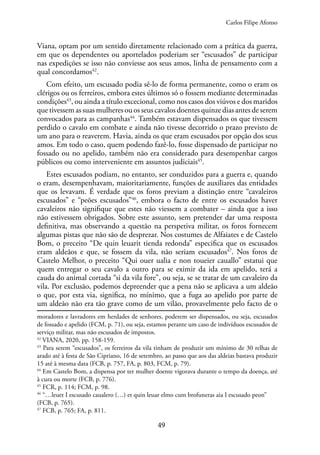 49
Viana, optam por um sentido diretamente relacionado com a prática da guerra,
em que os dependentes ou aportelados poderiam ser “escusados” de participar
nas expedições se isso não conviesse aos seus amos, linha de pensamento com a
qual concordamos42
.
Com efeito, um escusado podia sê-lo de forma permanente, como o eram os
clérigos ou os ferreiros, embora estes últimos só o fossem mediante determinadas
condições43
, ou ainda a título excecional, como nos casos dos viúvos e dos maridos
que tivessem as suas mulheres ou os seus cavalos doentes quinze dias antes de serem
convocados para as campanhas44
. Também estavam dispensados os que tivessem
perdido o cavalo em combate e ainda não tivesse decorrido o prazo previsto de
um ano para o reaverem. Havia, ainda os que eram escusados por opção dos seus
amos. Em todo o caso, quem podendo fazê-lo, fosse dispensado de participar no
fossado ou no apelido, também não era considerado para desempenhar cargos
públicos ou como interveniente em assuntos judiciais45
.
Estes escusados podiam, no entanto, ser conduzidos para a guerra e, quando
o eram, desempenhavam, maioritariamente, funções de auxiliares das entidades
que os levavam. É verdade que os foros previam a distinção entre “cavaleiros
escusados” e “peões escusados”46
, embora o facto de entre os escusados haver
cavaleiros não signifique que estes não viessem a combater – ainda que a isso
não estivessem obrigados. Sobre este assunto, sem pretender dar uma resposta
definitiva, mas observando a questão na perspetiva militar, os foros fornecem
algumas pistas que não são de desprezar. Nos costumes de Alfaiates e de Castelo
Bom, o preceito “De quin leuarit tienda redonda” especifica que os escusados
eram aldeãos e que, se fossem da vila, não seriam escusados47
. Nos foros de
Castelo Melhor, o preceito “Qui ouer ualia e non toueier cauallo” estatui que
quem entregar o seu cavalo a outro para se eximir da ida em apelido, terá a
cauda do animal cortada “si da vila fore”, ou seja, se se tratar de um cavaleiro da
vila. Por exclusão, podemos depreender que a pena não se aplicava a um aldeão
o que, por esta via, significa, no mínimo, que a fuga ao apelido por parte de
um aldeão não era tão grave como de um vilão, provavelmente pelo facto de o
moradores e lavradores em herdades de senhores, poderem ser dispensados, ou seja, escusados
de fossado e apelido (FCM, p. 71), ou seja, estamos perante um caso de indivíduos escusados de
serviço militar, mas não escusados de impostos.
42
VIANA, 2020, pp. 158-159.
43
Para serem “escusados”, os ferreiros da vila tinham de produzir um mínimo de 30 relhas de
arado até à festa de São Cipriano, 16 de setembro, ao passo que aos das aldeias bastava produzir
15 até à mesma data (FCB, p. 757, FA, p. 803, FCM, p. 79).
44
Em Castelo Bom, a dispensa por ter mulher doente vigorava durante o tempo da doença, até
à cura ou morte (FCB, p. 776).
45
FCR, p. 114; FCM, p. 98.
46
“…leuet I escusado caualero (…) et quin leuar elmo cum brofuneras aia I escusado peon”
(FCB, p. 765).
47
FCB, p. 765; FA, p. 811.
Carlos Filipe Afonso
 
