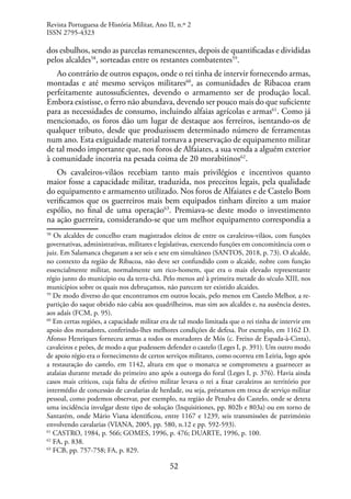 52
dos esbulhos, sendo as parcelas remanescentes, depois de quantificadas e divididas
pelos alcaldes58
, sorteadas entre os restantes combatentes59
.
Ao contrário de outros espaços, onde o rei tinha de intervir fornecendo armas,
montadas e até mesmo serviços militares60
, as comunidades de Ribacoa eram
perfeitamente autossuficientes, devendo o armamento ser de produção local.
Embora existisse, o ferro não abundava, devendo ser pouco mais do que suficiente
para as necessidades de consumo, incluindo alfaias agrícolas e armas61
. Como já
mencionado, os foros dão um lugar de destaque aos ferreiros, isentando-os de
qualquer tributo, desde que produzissem determinado número de ferramentas
num ano. Esta exiguidade material tornava a preservação de equipamento militar
de tal modo importante que, nos foros de Alfaiates, a sua venda a alguém exterior
à comunidade incorria na pesada coima de 20 morabitinos62
.
Os cavaleiros-vilãos recebiam tanto mais privilégios e incentivos quanto
maior fosse a capacidade militar, traduzida, nos preceitos legais, pela qualidade
do equipamento e armamento utilizado. Nos foros de Alfaiates e de Castelo Bom
verificamos que os guerreiros mais bem equipados tinham direito a um maior
espólio, no final de uma operação63
. Premiava-se deste modo o investimento
na ação guerreira, considerando-se que um melhor equipamento correspondia a
58
Os alcaldes de concelho eram magistrados eleitos de entre os cavaleiros-vilãos, com funções
governativas, administrativas, militares e legislativas, exercendo funções em concomitância com o
juiz. Em Salamanca chegaram a ser seis e sete em simultâneo (SANTOS, 2018, p. 73). O alcalde,
no contexto da região de Ribacoa, não deve ser confundido com o alcaide, nobre com função
essencialmente militar, normalmente um rico-homem, que era o mais elevado representante
régio junto do município ou da terra-chã. Pelo menos até à primeira metade do século XIII, nos
municípios sobre os quais nos debruçamos, não parecem ter existido alcaides.
59
De modo diverso do que encontramos em outros locais, pelo menos em Castelo Melhor, a re-
partição do saque obtido não cabia aos quadrilheiros, mas sim aos alcaldes e, na ausência destes,
aos adaís (FCM, p. 95).
60
Em certas regiões, a capacidade militar era de tal modo limitada que o rei tinha de intervir em
apoio dos moradores, conferindo-lhes melhores condições de defesa. Por exemplo, em 1162 D.
Afonso Henriques forneceu armas a todos os moradores de Mós (c. Freixo de Espada-à-Cinta),
cavaleiros e peões, de modo a que pudessem defender o castelo (Leges I, p. 391). Um outro modo
de apoio régio era o fornecimento de certos serviços militares, como ocorreu em Leiria, logo após
a restauração do castelo, em 1142, altura em que o monarca se comprometeu a guarnecer as
atalaias durante metade do primeiro ano após a outorga do foral (Leges I, p. 376). Havia ainda
casos mais críticos, cuja falta de efetivo militar levava o rei a fixar cavaleiros ao território por
intermédio de concessão de cavalarias de herdade, ou seja, préstamos em troca de serviço militar
pessoal, como podemos observar, por exemplo, na região de Penalva do Castelo, onde se deteta
uma incidência invulgar deste tipo de solução (Inquisitiones, pp. 802b e 803a) ou em torno de
Santarém, onde Mário Viana identificou, entre 1167 e 1239, seis transmissões de património
envolvendo cavalarias (VIANA, 2005, pp. 580, n.12 e pp. 592-593).
61
CASTRO, 1984, p. 566; GOMES, 1996, p. 476; DUARTE, 1996, p. 100.
62
FA, p. 838.
63
FCB, pp. 757-758; FA, p. 829.
Revista Portuguesa de História Militar, Ano II, n.º 2
ISSN 2795-4323
 
