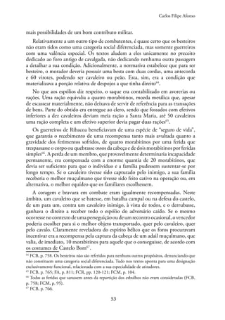 53
mais possibilidades de um bom contributo militar.
Relativamente a um outro tipo de combatentes, é quase certo que os besteiros
não eram tidos como uma categoria social diferenciada, mas somente guerreiros
com uma valência especial. Os textos aludem a eles unicamente no preceito
dedicado ao foro antigo de cavalgada, não dedicando nenhuma outra passagem
a detalhar a sua condição. Adicionalmente, a normativa estabelece que para ser
besteiro, o morador deveria possuir uma besta com duas cordas, uma antecorda
e 60 virotes, podendo ser cavaleiro ou peão. Esta, sim, era a condição que
materializava a porção relativa de despojos a que tinha direito64
.
No que aos espólios diz respeito, o saque era contabilizado em avorerias ou
rações. Uma ração equivalia a quatro morabitinos, moeda metálica que, apesar
de escassear materialmente, não deixava de servir de referência para as transações
de bens. Parte do obtido era entregue ao clero, sendo que fossados com efetivos
inferiores a dez cavaleiros deviam meia ração a Santa Maria, até 50 cavaleiros
uma ração completa e um efetivo superior devia pagar duas rações65
.
Os guerreiros de Ribacoa beneficiavam de uma espécie de “seguro de vida”,
que garantia o recebimento de uma recompensa tanto mais avultada quanto a
gravidade dos ferimentos sofridos, de quatro morabitinos por uma ferida que
trespassasse o corpo ou quebrasse ossos da cabeça e de dois morabitinos por feridas
simples66
. A perda de um membro, que provavelmente determinaria incapacidade
permanente, era compensada com a enorme quantia de 20 morabitinos, que
devia ser suficiente para que o indivíduo e a família pudessem sustentar-se por
longo tempo. Se o cavaleiro tivesse sido capturado pelo inimigo, a sua família
receberia o melhor muçulmano que tivesse sido feito cativo na operação ou, em
alternativa, o melhor equídeo que os familiares escolhessem.
A coragem e bravura em combate eram igualmente recompensadas. Neste
âmbito, um cavaleiro que se batesse, em batalha campal ou na defesa do castelo,
de um para um, contra um cavaleiro inimigo, à vista de todos, e o derrubasse,
ganhava o direito a receber todo o espólio do adversário caído. Se o mesmo
ocorressenocontextodeumaperseguiçãooudeumrecontroocasional,ovencedor
poderia escolher para si o melhor objeto transportado, quer pelo cavaleiro, quer
pelo cavalo. Claramente reveladora do espírito bélico que os foros procuravam
incentivar era a recompensa pela captura da cabeça de um adail muçulmano, que
valia, de imediato, 10 morabitinos para aquele que o conseguisse, de acordo com
os costumes de Castelo Bom67
.
64
FCB, p. 758. Os besteiros não são referidos para nenhuns outros propósitos, denunciando que
não constituem uma categoria social diferenciada. Tudo nos textos aponta para uma designação
exclusivamente funcional, relacionada com a sua especialidade de atiradores.
65
FCB, p. 765; FA, p. 811; FCR, pp. 120-121; FCM, p. 104.
66
Todas as feridas que sarassem antes da repartição dos esbulhos não eram consideradas (FCB,
p. 758; FCM, p. 95).
67
FCB, p. 766.
Carlos Filipe Afonso
 