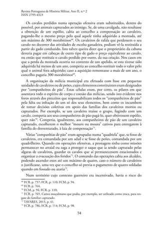 54
Os cavalos perdidos numa operação ofensiva eram substituídos, dentro do
possível, por animais capturados ao inimigo. Se, de uma cavalgada, não resultasse
a obtenção de um espólio, cabia ao concelho a compensação ao cavaleiro,
pagando-lhe o mesmo preço pelo qual aquele tinha adquirido a montada, até
um máximo de 300 morabitinos68
. Os cavaleiros de rafala que perdessem o seu
cavalo no decorrer das atividades de escolta ganadeira, podiam vê-la restituída a
partir do gado conduzido. Isto talvez queira dizer que o proprietário da cabana
deveria pagar em cabeças de outro tipo de gado o preço equivalente ao cavalo,
ou então que restituía o cavalo perdido por outro, da sua criação. Nos casos em
que a perda da montada ocorria no contexto de um apelido, se esta tivesse sido
adquirida há menos de um ano, competia ao concelho restituir todo o valor pelo
qual o animal fora adquirido; caso a aquisição remontasse a mais de um ano, o
concelho pagaria 300 morabitinos69
.
A organização da milícia municipal era efetuada com base em pequenas
unidades de cavaleiros ou de peões, cujos elementos constituintes eram designados
por “companheiros de pão”. Estas células eram, por certo, os pilares em que
assentava todo o espírito de corpo e coesão das milícias, sendo isto evidente nos
foros através dos preceitos que responsabilizam todos os “companheiros de pão”
pela falta ou infração de um só dos seus elementos, bem como os incumbem
de tomar decisões coletivas em apoio das famílias dos cavaleiros mortos ou
capturados. Por exemplo, se um cavaleiro traísse o grupo, fugindo com um
cavalo, competia aos seus companheiros de pão pagá-lo, quer obtivessem espólio,
quer não70
. Competia, igualmente, aos companheiros de pão de um cavaleiro
capturado, escolherem o melhor “mouro ou moura” cativos para entregarem à
família do desventurado, à laia de compensação71
.
Várias “companhias de pão” eram agrupadas numa “quadriela” que, se fosse de
cavaleiros, era comandada por um adaíl e se fosse de peões, comandada por um
quadrilheiro. Quando em operações ofensivas, a peonagem tinha como missões
permanecer no arraial ou zaga a proteger o saque que ia sendo capturado pelas
algaras de cavaleiros, guardar os cavalos que aí permanecessem estacionados e
organizar a evacuação dos feridos72
. O comando das operações cabia aos alcaldes,
podendo ascender estes até um máximo de quatro, caso o número de cavaleiros
o justificasse, uma vez que o concelho só previa o pagamento de quatro soldadas
quando em fossado ou azaria73
.
Num território cujo contexto guerreiro era incentivado, havia o risco do
68
FCB, p. 757; FCR, p. 110; FCM; p. 94.
69
FCB, p. 764.
70
FCM, p. 94; FCR, p. 110;
71
FCB, p. 765. Cativo muçulmano que podia, por exemplo, ser utilizado como troca, para res-
gate do familiar capturado.
72
TAVARES, 2013, p. 41.
73
FCB, p. 786; FCR, p. 114; FCM, p. 98.
Revista Portuguesa de História Militar, Ano II, n.º 2
ISSN 2795-4323
 