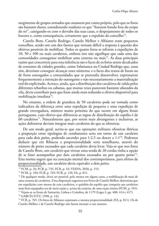 55
surgimento de grupos armados que atuassem por conta própria, pelo que os foros
são bastante duros, considerando traidores os que “fizessem bando fora do corpo
do rei”, castigando-os com o derrube das suas casas, o despojamento de todos os
haveres e, como consequência, certamente que a expulsão do concelho74
.
Castelo Bom, Castelo Rodrigo, Castelo Melhor e Alfaiates eram pequenos
concelhos, sendo este um dos fatores que tornam difícil a resposta à questão dos
efetivos possíveis de mobilizar. Todos os quatro foros se referem a expedições de
10, 50 e 100 ou mais cavaleiros, embora isto não signifique que cada uma das
comunidades conseguisse mobilizar uma centena ou mais75
. As duas principais
razões que concorrem para esta inferência são o facto de os foros serem decalcados
de costumes de cidades grandes, como Salamanca ou Ciudad Rodrigo que, essas
sim, deveriam conseguir alcançar esses números; e o facto dos textos de forais ou
de foros outorgados a comunidades que se pretendia desenvolver, expressarem
frequentemente a intenção do outorgante e não necessariamente a materialização
real do explicitado. Acresce, ainda, que a distribuição dos cavaleiros de rafala pelos
diferentes rebanhos ou cabanas, que muitas vezes pastavam bastante afastados da
vila, devia contribuir para que fosse ainda mais reduzido o efetivo disponível para
mobilização imediata76
.
No entanto, a ordem de grandeza de 50 cavaleiros pode ser tomada como
indicadora da diferença entre uma expedição de pequena e uma expedição de
grande envergadura, número muito próximo do que ocorre em alguns forais
portugueses, cujo efetivo que diferencia as regras de distribuição do espólio é de
60 cavaleiros77
. Naturalmente que, por serem mais abrangentes e inclusivas, as
ações defensivas deviam integrar mais cavaleiros do que as ofensivas.
De um modo geral, aceita-se que nas operações militares ofensivas ibéricas
a proporção entre tipologias de combatentes seria em torno de um cavaleiro
para cada dois peões, podendo ascender para 1:2,5 ou descer a 1:178
. Podemos
deduzir que em Ribacoa a proporcionalidade seria semelhante, através do
número de peões escusados que cada cavaleiro devia levar. Veja-se que nos foros
de Castelo Bom, um cavaleiro que tivesse uma tenda de 20 cordas tinha a opção
de se fazer acompanhar por dois cavaleiros escusados ou por quatro peões79
.
Esta norma sugere que na conceção mental dos contemporâneos, para efeitos de
proporcionalidade, um cavaleiro devia equivaler a dois peões.
74
FCM, p. 26; FCB, p. 745; FCR, p. 43; VIANA, 2020, p. 153.
75
FCM, p. 104; FCB, p. 765; FCR, p. 120, FA, p. 811.
76
De qualquer modo, devia ser possível, pelo menos em alguns casos, a mobilização de mais de
uma centena de cavaleiros. Uma disposição sugestiva nos Foros de Castelo Melhor, determina que
em expedições com menos de cem cavaleiros, o quinhão do espólio que competia aos cavaleiros
mais bem equipados era de meia-ração e, acima da centena, de uma ração inteira (FCM, p. 101).
77
Vejam-se os forais de Santarém, Lisboa e Coimbra, de 1179 (Leges I, pp. 408, 414 e 417).
78
GARCÍA FITZ, 1998, p. 142.
79
FCB, p. 765. Os foros de Alfaiates expressam a mesma proporcionalidade (FA, p. 811). Os de
Castelo Melhor e de Castelo Rodrigo não fazem menção a este assunto.
Carlos Filipe Afonso
 