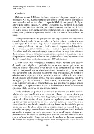 56
Conclusões
Os foros extensos de Ribacoa são fontes incontornáveis para o estudo da guerra
nos séculos XII e XIII, claramente no que respeita à Beira Interior portuguesa e
meseta castelhano-leonesa, embora com possibilidade de extrapolação de alguns
fatores para outros espaços. No âmbito suprarregional, permitem iluminação
recíproca: com os devidos cuidados, podemos testar o que sabemos para Ribacoa
em outros espaços e, em sentido inverso, podemos verificar se alguns aspetos que
conhecemos para outras regiões nos ajudam a decifrar aspetos menos claros dos
foros.
Tendo permanecido muitas gerações sem um enquadramento administrativo
central e beneficiando de um modelo económico próprio, relacionado com
as condições do meio físico, as populações desenvolveram um modelo militar
eficaz e compatível com o seu modo de vida, que não só permitia a defesa efetiva
das comunidades, como promovia uma economia de guerra bastante ativa.
Para obter resultados verdadeiramente remuneradores, as expedições ofensivas
desencadeadas por estes concelhos tinham uma autonomia considerável, como o
comprovam os serviços dos atalaeiros, que podiam efetuar reconhecimentos a sul
do rio Tejo, cobrindo distâncias superiores a 150 quilómetros.
A mobilização para emergências defensivas estava pensada para decorrer
de modo muito rápido e organizado. Apesar de não serem explicitados nos
foros, os locais de reunião das forças deviam ser do conhecimento de todos. Só
assim se compreende que os cavaleiros saíssem trotando e os peões correndo,
pois certamente cada um sabia exatamente onde era esperado. As expedições
ofensivas eram preparadas cuidadosamente e existem indícios de um sistema
de subunidades constituídas, com as respetivas cadeias de comando, que devia
ter algum grau de permanência. Neste âmbito, inclinamo-nos para colocar
como hipótese verosímil os companheiros de pão constituírem grupos coesos,
comungando de aspetos como a bravura e honra coletivas, talvez associados aos
grupos de rafala, ao serviço de uma mesma cabana.
Tendo analisado as principais disposições normativas dos foros extensos
relacionadas com mobilização e recrutamento militares, podemos afirmar que
a região beneficiava de mecanismos de geração, preservação e manutenção de
potencial militar muito eficazes. Apesar de regulamentarem muitos outros
aspetos da vida comunitária, os foros extensos detalham exaustivamente a
atividade militar, conferindo uma dinâmica enformadora da sociedade que vai
muito para além da relação direta entre a categoria social e a função bélica. Nos
concelhos em apreço, desenvolveu-se um ethos guerreiro de tal modo profundo
que enaltecia a coragem e bravura na guerra, compensando-a quer diretamente,
por intermédio das regras de repartição dos espólios, quer indiretamente, neste
caso através do benefício dos parentes diretos do combatente. Em contrapartida,
do mesmo modo que os valores guerreiros eram recompensados, a sua ausência
Revista Portuguesa de História Militar, Ano II, n.º 2
ISSN 2795-4323
 
