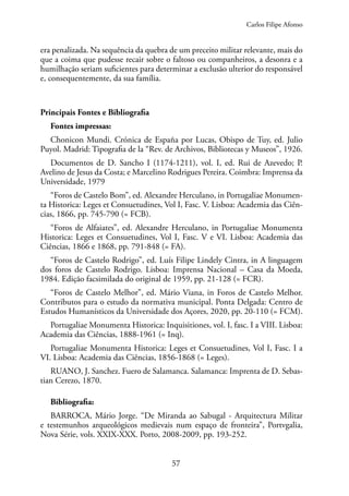 57
era penalizada. Na sequência da quebra de um preceito militar relevante, mais do
que a coima que pudesse recair sobre o faltoso ou companheiros, a desonra e a
humilhação seriam suficientes para determinar a exclusão ulterior do responsável
e, consequentemente, da sua família.
Principais Fontes e Bibliografia
Fontes impressas:
Chonicon Mundi. Crónica de España por Lucas, Obispo de Tuy, ed. Julio
Puyol. Madrid: Tipografia de la “Rev. de Archivos, Bibliotecas y Museos”, 1926.
Documentos de D. Sancho I (1174-1211), vol. I, ed. Rui de Azevedo; P.
Avelino de Jesus da Costa; e Marcelino Rodrigues Pereira. Coimbra: Imprensa da
Universidade, 1979
“Foros de Castelo Bom”, ed. Alexandre Herculano, in Portugaliae Monumen-
ta Historica: Leges et Consuetudines, Vol I, Fasc. V. Lisboa: Academia das Ciên-
cias, 1866, pp. 745-790 (= FCB).
“Foros de Alfaiates”, ed. Alexandre Herculano, in Portugaliae Monumenta
Historica: Leges et Consuetudines, Vol I, Fasc. V e VI. Lisboa: Academia das
Ciências, 1866 e 1868, pp. 791-848 (= FA).
“Foros de Castelo Rodrigo”, ed. Luís Filipe Lindely Cintra, in A linguagem
dos foros de Castelo Rodrigo. Lisboa: Imprensa Nacional – Casa da Moeda,
1984. Edição facsimilada do original de 1959, pp. 21-128 (= FCR).
“Foros de Castelo Melhor”, ed. Mário Viana, in Foros de Castelo Melhor.
Contributos para o estudo da normativa municipal. Ponta Delgada: Centro de
Estudos Humanísticos da Universidade dos Açores, 2020, pp. 20-110 (= FCM).
Portugaliae Monumenta Historica: Inquisitiones, vol. I, fasc. I a VIII. Lisboa:
Academia das Ciências, 1888-1961 (= Inq).
Portugaliae Monumenta Historica: Leges et Consuetudines, Vol I, Fasc. I a
VI. Lisboa: Academia das Ciências, 1856-1868 (= Leges).
RUANO, J. Sanchez. Fuero de Salamanca. Salamanca: Imprenta de D. Sebas-
tian Cerezo, 1870.
Bibliografia:
BARROCA, Mário Jorge. “De Miranda ao Sabugal - Arquitectura Militar
e testemunhos arqueológicos medievais num espaço de fronteira”, Portvgalia,
Nova Série, vols. XXIX-XXX. Porto, 2008-2009, pp. 193-252.
Carlos Filipe Afonso
 