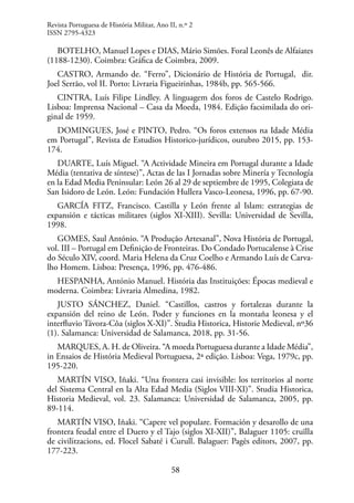 58
BOTELHO, Manuel Lopes e DIAS, Mário Simões. Foral Leonês de Alfaiates
(1188-1230). Coimbra: Gráfica de Coimbra, 2009.
CASTRO, Armando de. “Ferro”, Dicionário de História de Portugal, dir.
Joel Serrão, vol II. Porto: Livraria Figueirinhas, 1984b, pp. 565-566.
CINTRA, Luís Filipe Lindley. A linguagem dos foros de Castelo Rodrigo.
Lisboa: Imprensa Nacional – Casa da Moeda, 1984. Edição facsimilada do ori-
ginal de 1959.
DOMINGUES, José e PINTO, Pedro. “Os foros extensos na Idade Média
em Portugal”, Revista de Estudios Historico-jurídicos, outubro 2015, pp. 153-
174.
DUARTE, Luís Miguel. “A Actividade Mineira em Portugal durante a Idade
Média (tentativa de síntese)”, Actas de las I Jornadas sobre Minería y Tecnología
en la Edad Media Peninsular: León 26 al 29 de septiembre de 1995, Colegiata de
San Isidoro de León. León: Fundación Hullera Vasco-Leonesa, 1996, pp. 67-90.
GARCÍA FITZ, Francisco. Castilla y León frente al Islam: estrategias de
expansión e tácticas militares (siglos XI-XIII). Sevilla: Universidad de Sevilla,
1998.
GOMES, Saul António. “A Produção Artesanal”, Nova História de Portugal,
vol. III – Portugal em Definição de Fronteiras. Do Condado Portucalense à Crise
do Século XIV, coord. Maria Helena da Cruz Coelho e Armando Luís de Carva-
lho Homem. Lisboa: Presença, 1996, pp. 476-486.
HESPANHA, António Manuel. História das Instituições: Épocas medieval e
moderna. Coimbra: Livraria Almedina, 1982.
JUSTO SÁNCHEZ, Daniel. “Castillos, castros y fortalezas durante la
expansión del reino de León. Poder y funciones en la montaña leonesa y el
interfluvio Távora-Côa (siglos X-XI)”. Studia Historica, Historie Medieval, nº36
(1). Salamanca: Universidad de Salamanca, 2018, pp. 31-56.
MARQUES, A. H. de Oliveira. “A moeda Portuguesa durante a Idade Média”,
in Ensaios de História Medieval Portuguesa, 2ª edição. Lisboa: Vega, 1979c, pp.
195-220.
MARTÍN VISO, Iñaki. “Una frontera casi invisible: los territorios al norte
del Sistema Central en la Alta Edad Media (Siglos VIII-XI)”. Studia Historica,
Historia Medieval, vol. 23. Salamanca: Universidad de Salamanca, 2005, pp.
89-114.
MARTÍN VISO, Iñaki. “Capere vel populare. Formación y desarollo de una
frontera feudal entre el Duero y el Tajo (siglos XI-XII)”, Balaguer 1105: cruïlla
de civilitzacions, ed. Flocel Sabaté i Curull. Balaguer: Pagès editors, 2007, pp.
177-223.
Revista Portuguesa de História Militar, Ano II, n.º 2
ISSN 2795-4323
 