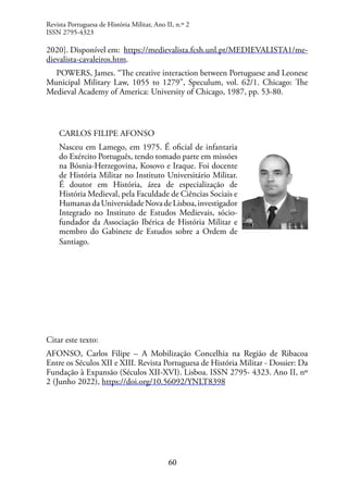 60
2020]. Disponível em: https://medievalista.fcsh.unl.pt/MEDIEVALISTA1/me-
dievalista-cavaleiros.htm.
POWERS, James. “The creative interaction between Portuguese and Leonese
Municipal Military Law, 1055 to 1279”, Speculum, vol. 62/1. Chicago: The
Medieval Academy of America: University of Chicago, 1987, pp. 53-80.
CARLOS FILIPE AFONSO
Nasceu em Lamego, em 1975. É oficial de infantaria
do Exército Português, tendo tomado parte em missões
na Bósnia-Herzegovina, Kosovo e Iraque. Foi docente
de História Militar no Instituto Universitário Militar.
É doutor em História, área de especialização de
História Medieval, pela Faculdade de Ciências Sociais e
HumanasdaUniversidadeNovadeLisboa,investigador
Integrado no Instituto de Estudos Medievais, sócio-
fundador da Associação Ibérica de História Militar e
membro do Gabinete de Estudos sobre a Ordem de
Santiago.
Citar este texto:
AFONSO, Carlos Filipe – A Mobilização Concelhia na Região de Ribacoa
Entre os Séculos XII e XIII. Revista Portuguesa de História Militar - Dossier: Da
Fundação à Expansão (Séculos XII-XVI). Lisboa. ISSN 2795- 4323. Ano II, nº
2 (Junho 2022), https://doi.org/10.56092/YNLT8398
Revista Portuguesa de História Militar, Ano II, n.º 2
ISSN 2795-4323
 