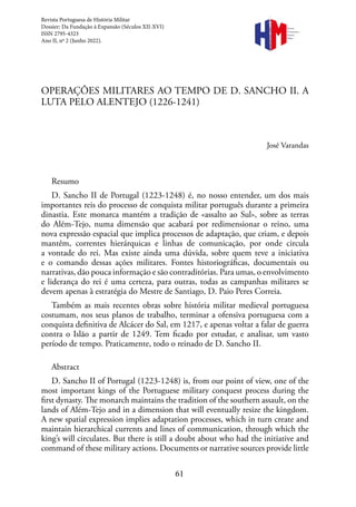 61
OPERAÇÕES MILITARES AO TEMPO DE D. SANCHO II. A
LUTA PELO ALENTEJO (1226-1241)
José Varandas
Resumo
D. Sancho II de Portugal (1223-1248) é, no nosso entender, um dos mais
importantes reis do processo de conquista militar português durante a primeira
dinastia. Este monarca mantém a tradição de «assalto ao Sul», sobre as terras
do Além-Tejo, numa dimensão que acabará por redimensionar o reino, uma
nova expressão espacial que implica processos de adaptação, que criam, e depois
mantêm, correntes hierárquicas e linhas de comunicação, por onde circula
a vontade do rei. Mas existe ainda uma dúvida, sobre quem teve a iniciativa
e o comando dessas ações militares. Fontes historiográficas, documentais ou
narrativas, dão pouca informação e são contraditórias. Para umas, o envolvimento
e liderança do rei é uma certeza, para outras, todas as campanhas militares se
devem apenas à estratégia do Mestre de Santiago, D. Paio Peres Correia.
Também as mais recentes obras sobre história militar medieval portuguesa
costumam, nos seus planos de trabalho, terminar a ofensiva portuguesa com a
conquista definitiva de Alcácer do Sal, em 1217, e apenas voltar a falar de guerra
contra o Islão a partir de 1249. Tem ficado por estudar, e analisar, um vasto
período de tempo. Praticamente, todo o reinado de D. Sancho II.
Abstract
D. Sancho II of Portugal (1223-1248) is, from our point of view, one of the
most important kings of the Portuguese military conquest process during the
first dynasty. The monarch maintains the tradition of the southern assault, on the
lands of Além-Tejo and in a dimension that will eventually resize the kingdom.
A new spatial expression implies adaptation processes, which in turn create and
maintain hierarchical currents and lines of communication, through which the
king’s will circulates. But there is still a doubt about who had the initiative and
command of these military actions. Documents or narrative sources provide little
Revista Portuguesa de História Militar
Dossier: Da Fundação à Expansão (Séculos XII-XVI)
ISSN 2795-4323
Ano II, nº 2 (Junho 2022).
Revista
Portuguesa de
História
Militar
 