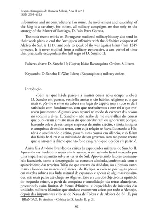 62
information and are contradictory. For some, the involvement and leadership of
the king is a certainty, for others, all military campaigns are due only to the
strategy of the Master of Santiago, D. Paio Peres Correia.
The most recent works on Portuguese medieval military history also tend in
their work plans to end the Portuguese offensive with the definitive conquest of
Alcácer do Sal, in 1217, and only to speak of the war against Islam from 1249
onwards. It is never studied, from a military perspective, a vast period of time
that practically encapsulates the full reign of D. Sancho II.
Palavras-chave: D. Sancho II; Guerra; Islão; Reconquista; Ordens Militares
Keywords: D. Sancho II; War; Islam; «Reconquista»; military orders
Introdução
«Bem sei que há-de parecer a muitos cousa nova ocupar a el-rei
D. Sancho em guerras, vestir-lhe armas e não hábitos religiosos e, o que
mais é, pôr-lhe o elmo na cabeça em lugar do capelo: mas a tudo se dará
satisfação com fundamento, com que restituiremos a este rei o que me-
receu justamente. Algumas vezes reparei no modo de escrever dos nossos
no tocante a el-rei D. Sancho e não acabo de me maravilhar das cousas
que publicaram e muito mais das que encobriram ou ignoraram; porque,
havendo dele e de seu tempo empresas de muito crédito, vitórias insignes
e conquistas de muitas terras, com cuja relação se ficava ilustrando a His-
tória e acreditando o reino, passam estas cousas em silêncio, e só falam
das faltas de el-rei e da inabilidade de seu governo, com tão pouco recato
que se arrojam a dizer o que não foi e exagerar o que sucedeu em parte.»1
.
Assim fala António Brandão da crítica às capacidades militares de Sancho II.
Apesar de ter herdado o trono ainda menor, o seu reinado ficará marcado por
uma imparável expansão sobre as terras do Sul. Aproveitando fatores conjuntu-
rais favoráveis, como a desagregação da estrutura almóada, confrontada com o
aparecimento das terceiras Taifas no que restava do Andaluz, ou a pressão caste-
lhana e leonesa nas marcas de Cáceres e de Badajoz, o exército português põe-se
em marcha sobre a sua linha natural de expansão, e apesar de algumas vicissitu-
des, não mais parou até chegar ao Algarve. Esse era um dos objetivos, a aquisição
do «segundo reino», a partir da conquista e consolidação das terras alentejanas,
procurando assim limitar, de forma definitiva, as capacidades de iniciativa das
unidades militares islâmicas que ainda se encontram ativas por todo o Alentejo,
depois das importantes vitórias de Navas de Tolosa e de Alcácer do Sal. E, por
1
BRANDÃO, Fr. António – Crónica de D. Sancho II, p. 21.
Revista Portuguesa de História Militar, Ano II, n.º 2
ISSN 2795-4323
 