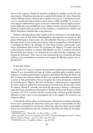 63
isso o rei faz a guerra. Sancho II mantém a tradição de «assalto» ao Sul, dos seus
antecessores. A dinâmica iniciada com a queda das fortalezas de Leiria, Santarém,
Lisboa, Palmela, Évora e Alcácer, não se quebra com este rei. A conjuntura envol-
ve-o e a marcha das tropas conhece novas terras e velhas muralhas. E, o acesso a
estes espaços redimensiona o país. E essa nova dimensão espacial implica proces-
sos de adaptação, que possibilitem criar, e depois manter, correntes hierárquicas e
linhas de comunicação, por onde circula, também, a vontade do rei, embora seja
difícil vislumbrar naquelas lides a sua presença2
.
Embora a dúvida subsista sobre a quem se deve a iniciativa e o comando dessas
ações nas terras do Sul, fontes historiográficas, documentais ou narrativas, dão
pouca informação e, muitas vezes, são contraditórias. Para uns, o envolvimento e
liderança do rei é uma certeza, para outros, todas as campanhas se devem apenas
à estratégia do Mestre de Santiago, D. Paio Peres Correia, referenciado como
único comandante pela Crónica da Conquista do Algarve. O estado atual dos
conhecimentos mantém as mesmas dificuldades, ou seja, a ausência de provas
documentais que situem o rei diretamente em cada uma das conquistas, com
exceção de Aiamonte3
. Mas, com ou sem a presença do rei, a existência de forças
militares, com comandantes nacionais, nos campos do Alentejo, parece-nos in-
desmentível.
O processo militar
O ano de 1217 marca o retomar do movimento expansionista português. D.
Afonso II, por intermédio do bispo de Lisboa, auxiliado pelos cruzados, ordens
militares e cavaleiros peninsulares conquista a formidável fortaleza de Alcácer do
Sal4
. A captura de tal praça militar irá abrir por completo o ferrolho que impedia
o acesso ao Sul, permitindo a futura conquista das terras alentejanas e abertura
do caminho para o Algarve. Rei mais virado para a administração e organização
do reino, monarca sedentário, provavelmente limitado pela doença que o havia
de vitimar, Afonso II, contudo, não deixa de aproveitar o refluxo e a desorgani-
zação das forças muçulmanas derrotadas na batalha de Navas de Tolosa, ocorrida
uns antes, em 1212, e mesmo não lhe reconhecendo a história grandes façanhas
militares, o certo é que a coroa portuguesa não se fez rogada e fez avançar a sua
máquina militar.
A tomada de Alcácer abria novas áreas para a fixação de excedentes demográ-
ficos e para a produção de alimentos, vitais para suprir as necessidades de uma
população em progressivo crescimento. Maus anos agrícolas, fomes, pestes ajuda-
ram a criar nos primeiros anos da centúria de Duzentos um clima de intranqui-
2
VARANDAS, José – «Bonus Rex» ou «Rex inutilis»..., p. 564.
3
Sobre estas bulas veja-se as transcrições de COSTA, António Domingues de Sousa – Mestre
Silvestre e Mestre Vicente…, pp. 197 e 204, notas 318 e 324.
4
VARANDAS, José – «O assédio a Alcácer...», pp. 365-390.
José Varandas
 