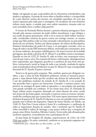64
lidade e de agitação no que a ação política do rei, fortemente centralizadora, não
ajudava a apaziguar. A pressão da coroa sobre as famílias nobres e a incapacidade
de o país absorver muitos dos juvenes, em atividades específicas, fez com que
muitos optassem pela saída para o estrangeiro. Os excedentes do sexo feminino
tinham outra opção: a entrada para uma ordem monástica, situação cada vez
mais entendida como a melhor saída possível.
O retrato da Península Ibérica durante a primeira dinastia portuguesa é bem
vincado pela ameaça constante do poder militar muçulmano, o que obrigou a
um estado de guerra permanente, onde o rei se torna no chefe militar incontes-
tado, coordenador máximo da guerra contra um inimigo comum, ao mesmo
tempo que líder político cada vez mais enraizado e determinante na ação política
dentro do seu território. Senhor, por direito próprio, do esforço da Reconquista,
dinâmica fortalecedora do poder da Coroa, o rei português, contudo, viveu ao
longo de todo o século XIII momentos difíceis, motivados por contestações, mais
ou menos explicitas, dos grupos nobiliárquicos e de outros sectores da sociedade
portuguesa, que desde o governo de D. Afonso I, se perfilam contra a monarquia.
Quando no ano de 1223, D. Sancho II, sobe ao trono, esta contestação estava,
mais do que nunca, ativa. Do conjunto de fontes e informações, ideologicamente
bem corporizadas, que chegaram, percebe-se a existência de uma forte crise po-
lítica, institucional e social ao longo de todo o seu reinado, resultado de opções
mais centralizadoras desenvolvidas por seu pai, D. Afonso II e que a incapacidade
funcional de D. Sancho II parece acentuar.
Tratava-se de guerra pela conquista. Mas, também, guerra por obrigação vas-
sálica, a que o texto da bula Manifestis probatum vincula os monarcas portu-
gueses e cujas demais bulas que lhe sucedem não deixam de subentender. Este
é um dos problemas nucleares do reinado de D. Sancho II, o ser acusado de
não pretender fazer a guerra aos Sarracenos. Contudo, o monarca parece estar
presente no arranque de quase todas as operações e a sua própria casa participa
com grande atividade nos combates. O seu irmão mais novo, D. Fernando de
Serpa, infante muito irrequieto, detestado em várias dioceses do reino, recebe
não menos de dez bulas papais, exortando-o à guerra contra os mouros e promo-
vendo-lhe condições para que a possa fazer. Um outro aspeto interessante sobre a
dinâmica de guerra de D. Sancho II relaciona-se com um episódio muito curioso
passado com o Mestre dos Espatários. Depois de morto Sancho, em Toledo, em
1248, D. Paio Peres Correia solicita à Santa Sé a confirmação e a ratificação de
todas as importantes doações de castelos, vilas e territórios que D. Sancho II
tinha concedido à ordem de Santiago, o que parece indicar que a conquista de
praças como Alvito, Sesimbra, Mértola, Cacela e Tavira tenha sido efetuada pelos
cavaleiros espatários, eventualmente sem a participação do rei5
.
As duas bulas de Gregório IX, datadas, respetivamente, de 1232 e de 1234
(Fide qua tutilas e Ex parte carisssimi), conferem ao rei proteção enquanto mi-
5
VARANDAS, José – «Bonus Rex» ou «Rex inutilis»..., p. 564.
Revista Portuguesa de História Militar, Ano II, n.º 2
ISSN 2795-4323
 