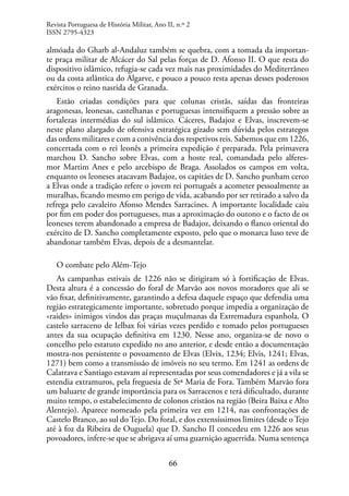 66
almóada do Gharb al-Andaluz também se quebra, com a tomada da importan-
te praça militar de Alcácer do Sal pelas forças de D. Afonso II. O que resta do
dispositivo islâmico, refugia-se cada vez mais nas proximidades do Mediterrâneo
ou da costa atlântica do Algarve, e pouco a pouco resta apenas desses poderosos
exércitos o reino nasrida de Granada.
Estão criadas condições para que colunas cristãs, saídas das fronteiras
aragonesas, leonesas, castelhanas e portuguesas intensifiquem a pressão sobre as
fortalezas intermédias do sul islâmico. Cáceres, Badajoz e Elvas, inscrevem-se
neste plano alargado de ofensiva estratégica gizado sem dúvida pelos estrategos
das ordens militares e com a conivência dos respetivos reis. Sabemos que em 1226,
concertada com o rei leonês a primeira expedição é preparada. Pela primavera
marchou D. Sancho sobre Elvas, com a hoste real, comandada pelo alferes-
mor Martim Anes e pelo arcebispo de Braga. Assolados os campos em volta,
enquanto os leoneses atacavam Badajoz, os capitães de D. Sancho punham cerco
a Elvas onde a tradição refere o jovem rei português a acometer pessoalmente as
muralhas, ficando mesmo em perigo de vida, acabando por ser retirado a salvo da
refrega pelo cavaleiro Afonso Mendes Sarracines. A importante localidade caiu
por fim em poder dos portugueses, mas a aproximação do outono e o facto de os
leoneses terem abandonado a empresa de Badajoz, deixando o flanco oriental do
exército de D. Sancho completamente exposto, pelo que o monarca luso teve de
abandonar também Elvas, depois de a desmantelar.
O combate pelo Além-Tejo
As campanhas estivais de 1226 não se dirigiram só à fortificação de Elvas.
Desta altura é a concessão do foral de Marvão aos novos moradores que ali se
vão fixar, definitivamente, garantindo a defesa daquele espaço que defendia uma
região estrategicamente importante, sobretudo porque impedia a organização de
«raides» inimigos vindos das praças muçulmanas da Extremadura espanhola. O
castelo sarraceno de Ielbax foi várias vezes perdido e tomado pelos portugueses
antes da sua ocupação definitiva em 1230. Nesse ano, organiza-se de novo o
concelho pelo estatuto expedido no ano anterior, e desde então a documentação
mostra-nos persistente o povoamento de Elvas (Elvix, 1234; Elvis, 1241; Elvas,
1271) bem como a transmissão de imóveis no seu termo. Em 1241 as ordens de
Calatrava e Santiago estavam aí representadas por seus comendadores e já a vila se
estendia extramuros, pela freguesia de Stª Maria de Fora. Também Marvão fora
um baluarte de grande importância para os Sarracenos e terá dificultado, durante
muito tempo, o estabelecimento de colonos cristãos na região (Beira Baixa e Alto
Alentejo). Aparece nomeado pela primeira vez em 1214, nas confrontações de
Castelo Branco, ao sul do Tejo. Do foral, e dos extensíssimos limites (desde o Tejo
até à foz da Ribeira de Ouguela) que D. Sancho II concedeu em 1226 aos seus
povoadores, infere-se que se abrigava aí uma guarnição aguerrida. Numa sentença
Revista Portuguesa de História Militar, Ano II, n.º 2
ISSN 2795-4323
 