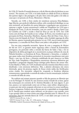 67
de 1226, D. Sancho II manda demarcar a vila de Marvão além de declarar os seus
termos7
. No entanto, em 1224, o rei tinha doado ao cabido de Évora as dízimas
dos quintos régios e das portagens e do pão, bem como dos gados e de todas as
casas que o rei possuía em Évora, Montemor e Marvão.
Vencido, em 1230, o forte núcleo de resistência sarracena Elvas-Badajoz,
logo Marvão, por perda de influência militar, sofre considerável desfalque na sua
área territorial, em benefício de outros baluartes e populações que acorreram a
repovoar a região. A parte setentrional é cedida aos Templários em 1232 para a
fundação do Crato. A vila de Arronches, com seu castelo é doada a Santa Cruz
de Coimbra em 12368
e recebe o foral de Elvas no ano de 1255. Em 1230
numa carta do bispo da Guarda ao seu «colega» de Évora, este reconhecia que as
povoações de Elvas, Arronches, Monforte, Açumar, Alter do Chão, Crato, Ares e
Ameira eram do bispado de Évora9
. Portalegre, talvez herdade reguenga do alfoz
de Marvão, aparece nomeada pela primeira vez em 1249, mas já como povoação
importante, e o concelho de Portu Alecri com judex e selo próprio, em 1253.
Era esta uma campanha necessária. Apesar de com a conquista de Alcácer
do Sal em 1217, se garantir maior segurança sobre o litoral da Estremadura
portuguesa, em particular sobre a entrada das barras do Sado e Tejo, e de no
dispositivo de defesa português já se encontrarem as praças militares da zona de
Palmela-Sesimbra e as fortalezas de Évora, Montemor e Arronches, a verdade é
que quase todas eram fortalezas permeáveis às incursões muçulmanas mais para
Norte, e por isso, de facto, a fronteira estabilizada do país situava-se na linha
do Tejo, onde Templários e Hospitalários assentavam estruturas defensivas que
impediam a progressão daquelas forças inimigas pelos flancos das nossas vilas.
Como Idanha-a-Velha, em 1229, localizada num dos extremos desse flanco estava
desabitada e sem estruturas defensivas. Mas, a planície alentejana não estava
dominada, apesar da presença regular de forças cristãs saídas das fortificações
acima citadas. Era necessário «adquiri-la» ocupando as fortalezas islâmicas
remanescentes e garantindo o controlo de todas as vias de comunicação, inclusive
o controlo da linha de costa.
Na tradição está sempre presente quando se fala das guerras no Alentejo que
o rei de Portugal, D. Sancho II, não mostrava muita vontade de as fazer, apesar
das reclamações em contrário de Fr. António Brandão e de mais alguns. E, por
isso, passou a ser representado como um rei fraco, cujos nobres «desprezavam»,
os quais por não terem ocupação ofereciam os seus serviços às coroas castelhana,
leonesa e aragonesa. Embora não se discuta para já a capacidade ou incapacidade
de D. Sancho para conduzir ações militares, ou tão pouco a sua vontade, certo
é que quando subiu ao trono existia uma trégua firmada entre D. Afonso II e os
sarracenos. Esta paz assinada datava de 1219, e é um dado com que o novo rei
7
AN/TT, Gavetas III, mç. 3, doc. 7.
8
AN/TT, Gavetas V, mç. 1, doc. 18 - 1236, janeiro, 7: doação.
9
PEREIRA, Gabriel, Documentos Históricos da Cidade de Évora, p. 253.
José Varandas
 