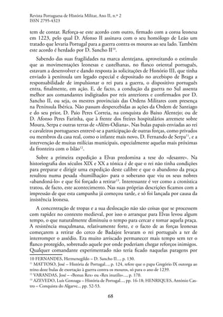 68
tem de contar. Reforça-se este acordo com outro, firmado com a coroa leonesa
em 1223, pelo qual D. Afonso II assinava com o seu homólogo de Leão um
tratado que levaria Portugal para a guerra contra os mouros ao seu lado. Também
este acordo é herdado por D. Sancho II10
.
Sabendo das suas fragilidades na marca alentejana, aproveitando o estímulo
que as movimentações leonesas e castelhanas, no flanco oriental português,
estavam a desenvolver e dando resposta às solicitações de Honório III, que tinha
enviado à península um legado especial e depositado no arcebispo de Braga a
responsabilidade de impulsionar o rei para a guerra, o dispositivo português
entra, finalmente, em ação. E, de facto, a condução da guerra no Sul assenta
melhor aos comandantes indigitados por reis anteriores e confirmados por D.
Sancho II, ou seja, os mestres provinciais das Ordens Militares com presença
na Península Ibérica. Não passam despercebidas as ações da Ordem de Santiago
e do seu prior, D. Paio Peres Correia, na conquista do Baixo Alentejo; ou de
D. Afonso Peres Farinha, que à frente dos freires hospitalários arremete sobre
Moura, Serpa e outras terras de «Além-Odiana». Nas bulas papais enviadas ao rei
e cavaleiros portugueses entrevê-se a participação de outras forças, como privados
ou membros da casa real, como o infante mais novo, D. Fernando de Serpa11
, e a
intervenção de muitas milícias municipais, especialmente aquelas mais próximas
da fronteira com o Islão12
.
Sobre a primeira expedição a Elvas predomina a tese do «desastre». Na
historiografia dos séculos XIX e XX a tónica é de que o rei não tinha condições
para preparar e dirigir uma expedição deste calibre e que o abandono da praça
resultou numa pesada «humilhação» para o soberano que viu os seus nobres
«abandoná-lo» e que foi forçado a retirar13
. Interessante é ver como a cronística
tratou, de facto, este acontecimento. Nas suas próprias descrições ficamos com a
impressão de que esta campanha já começou tarde, e só foi lançada por causa da
insistência leonesa.
A concentração de tropas e a sua deslocação não são coisas que se processem
com rapidez no contexto medieval, por isso o arranque para Elvas levou algum
tempo, o que naturalmente diminuiu o tempo para cercar e tomar aquela praça.
A resistência muçulmana, relativamente forte, e o facto de as forças leonesas
começarem a retirar do cerco de Badajoz levaram o rei português a ter de
interromper o assédio. Era muito arriscado permanecer mais tempo sem ter o
flanco protegido, sobretudo aquele por onde poderiam chegar reforços inimigos.
Qualquer comandante experimentado não teria ficado naquelas paragens por
10 FERNANDES, Hermenegildo – D. Sancho II..., p. 130.
11
MATTOSO, José – História de Portugal..., p. 124, refere que o papa Gregório IX outorga ao
reino doze bulas de exortação à guerra contra os mouros, só para o ano de 1239.
12
VARANDAS, José – «Bonus Rex» ou «Rex inutilis»..., p. 170.
13
AZEVEDO, Luís Gonzaga – História de Portugal..., pp. 16-18; HENRIQUES, António Cas-
tro – Conquista do Algarve... pp. 52-53.
Revista Portuguesa de História Militar, Ano II, n.º 2
ISSN 2795-4323
 