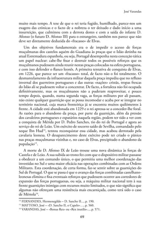 69
muito mais tempo. A tese de que o rei teria fugido, humilhado, parece-nos um
exagero das crónicas e o facto de a nobreza o ter deixado e dado início a uma
insurreição, que culminou com a derrota destes e com a saída do infante D.
Afonso (o futuro D. Afonso III) para o estrangeiro, também nos parece que não
deve ser diretamente deduzida do «fracasso» de Elvas.
Um dos objetivos fundamentais era o de impedir o acesso de forças
muçulmanas dos castelos aquém do Guadiana às praças que o Islão detinha na
atual Estremadura espanhola, ou seja, Portugal desempenha nesta conceção tática
um papel nuclear: cabe-lhe fixar e destruir todos os possíveis reforços que os
muçulmanos pudessem ainda reunir nestas praças colocadas na esfera portuguesa,
e com isso defender o flanco leonês. A primeira tentativa de conquista de Elvas,
em 1226, que parece ser um «fracasso» total, de facto não o foi totalmente. O
desmantelamento da infraestrutura militar daquela praça impediu que no refluxo
invernal dos guerreiros portugueses e das outras «nações» cristãs, tropas frescas
do Islão ali se pudessem voltar a concentrar. De facto, a fortaleza não foi ocupada
definitivamente, mas os muçulmanos não a puderam reaproveitar, e pouco
tempo depois, quando, numa segunda vaga, as forças militares por ali passam,
não existe qualquer guarnição que as possa incomodar e acaba por se integrar no
território nacional, cuja marca fronteiriça já se encontra muitos quilómetros à
frente. A cidade está abandonada em 1229 e o rei apressa-se a conceder-lhe foral.
As razões para o abandono da praça, por parte da guarnição, além da pressão
dos cavaleiros portugueses e espatários naquela região, podem ter tido a ver com
a conquista de Mérida por D. Pedro Sanches, tio do rei de Portugal e agora ao
serviço do rei de Leão. Um exército de socorro saído de Sevilha, comandado pelo
xeque Ibn Hud14
, tentou reconquistar essa cidade, mas acabou derrotado pela
cavalaria leonesa. O desaparecimento deste exército pode ter criado o pânico
nas praças muçulmanas vizinhas e, no caso de Elvas, precipitado o abandono da
população15
.
A morte de D. Afonso IX de Leão trouxe uma nova dinâmica às forças de
Castela e de Leão. A sua subida ao trono fez com que o dispositivo militar passasse
a obedecer a um comando único, o que permitiu uma melhor coordenação das
investidas no Sul e uma maior eficácia nas operações combinadas com as Ordens
Militares. Esta coordenação, de certa forma, faz-se sentir sobre as guarnições do
Sul de Portugal. O que se passa é que o avanço das forças combinadas castelhano-
leonesas elimina e fixa eventuais reforços que pudessem ocorrer aos corredores de
expansão das forças portuguesas, ou seja, a máquina militar nacional tem à sua
frente guarnições inimigas com recursos muito limitados, o que não significa que
algumas não ofereçam uma resistência mais encarniçada, como terá sido o caso
de Mértola16
.
14
FERNANDES, Hermenegildo – D. Sancho II..., p. 190.
15
MATTOSO, José – «D. Sancho II, o Capelo»…, p. 560.
16
VARANDAS, José – «Bonus Rex» ou «Rex inutilis»..., p. 571.
José Varandas
 