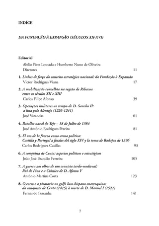 7
INDÍCE
DA FUNDAÇÃO À EXPANSÃO (SÉCULOS XII-XVI)
Editorial
Abílio Pires Lousada e Humberto Nuno de Oliveira
Diretores 								 11
1. Linhas de força do conceito estratégico nacional: da Fundação à Expansão
Victor Rodrigues Viana 17
2. A mobilização concelhia na região de Ribacoa
entre os séculos XII e XIII
Carlos Filipe Afonso 39
3. Operações militares ao tempo de D. Sancho II:
a luta pelo Alentejo (1226-1241)
José Varandas 61
4. Batalha naval do Tejo – 18 de Julho de 1384
José António Rodrigues Pereira 81
5. El uso de la fuerza como arma política:
Castilla y Portugal a finales del siglo XIV y la toma de Badajoz de 1396
Carlos Rodríguez Casillas 93
6. A conquista de Ceuta: aspectos políticos e estratégicos
João José Brandão Ferreira 105
7. A guerra aos olhos de um cronista tardo-medieval:
Rui de Pina e a Crónica de D. Afonso V
António Martins Costa 123
8. O corso e a pirataria no golfo luso-hispano-marroquino:
da conquista de Ceuta (1415) à morte de D. Manuel I (1521)
Fernando Pessanha 141
 