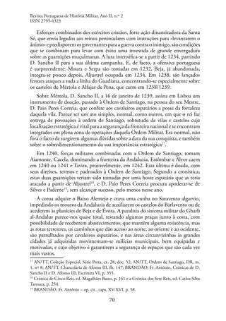 70
Esforços combinados dos exércitos cristãos, forte ação dinamizadora da Santa
Sé, que envia legados aos reinos peninsulares com instruções para «levantarem o
ânimo»epredisporemosgovernantesparaaguerracontraoinimigo,sãocondições
que se combinam para levar com êxito uma investida de grande envergadura
sobre as guarnições muçulmanas. A luta intensifica-se a partir de 1234, partindo
D. Sancho II para a sua última campanha. E, de facto, a ofensiva portuguesa
é surpreendente: Moura e Serpa são tomadas em 1232, Beja, já abandonada,
integra-se pouco depois, Aljustrel ocupada em 1234. Em 1238, são lançados
ferozes ataques a toda a linha do Guadiana, concentrando-se especialmente sobre
os castelos de Mértola e Alfajar de Pena, que caem em 1238/1239.
Sobre Mértola, D. Sancho II, a 16 de janeiro de 1239, assina em Lisboa um
instrumento de doação, passado à Ordem de Santiago, na pessoa do seu Mestre,
D. Paio Peres Correia, que confere aos cavaleiros espatários a posse da fortaleza
daquela vila. Parece ser um ato simples, normal, como outros, em que o rei faz
entrega de povoações à ordem de Santiago, sobretudo de vilas e castelos cuja
localização estratégica é vital para a segurança da fronteira nacional e se encontram
integrados em plena zona de operações daquela Ordem Militar. Era normal, não
fora o facto de surgirem algumas dúvidas sobre a data da sua conquista, e também
sobre o sobredimensionamento da sua importância estratégica17
.
Em 1240, forças militares combinadas com a Ordem de Santiago, tomam
Aiamonte, Cacela, dominando a fronteira da Andaluzia. Estômbar e Alvor caem
em 1240 ou 1241 e Tavira, provavelmente, em 1242. Esta última é doada, com
seus direitos, termos e padroados à Ordem de Santiago. Segundo a cronística,
estas duas guarnições teriam sido tomadas por uma hoste espatária que as teria
atacado a partir de Aljustrel18
, e D. Paio Peres Correia procura apoderar-se de
Silves e Paderne19
, sem alcançar sucesso, pelo menos nesse ano.
A coroa adquire o Baixo Alentejo e crava uma cunha no Sotavento algarvio,
impedindo os mouros da Andaluzia de auxiliarem os castelos do Barlavento ou de
acederem às planícies de Beja e de Évora. A paralisia do sistema militar do Gharb
al-Andaluz parece-nos quase total, restando algumas praças junto à costa, com
possibilidade de receberem abastecimentos, que mantêm alguma resistência, mas
as rotas terrestres, os caminhos que dão acesso ao norte, ao oriente e ao ocidente,
são patrulhados por cavaleiros espatários, e nas áreas circunvizinhas às grandes
cidades já adquiridas movimentam-se milícias municipais, bem equipadas e
motivadas, e cujo objetivo é garantirem a segurança de espaços que são cada vez
mais vastos.
17
AN/TT, Coleção Especial, Série Preta, cx. 28, doc. 52; AN/TT, Ordem de Santiago, DR, m.
1, nº 8; AN/TT, Chancelaria de Afonso III, fls. 147; BRANDÃO, Fr. António, Crónicas de D.
Sancho II e D. Afonso III, Escritura VI, p. 355.
18
Crónica de Cinco Reis, ed. Magalhães Basto, p. 161 e a Crónica dos Sete Reis, ed. Carlos Silva
Tarouca, p. 254.
19
BRANDÃO, Fr. António – op. cit., caps. XV-XVI, p. 58.
Revista Portuguesa de História Militar, Ano II, n.º 2
ISSN 2795-4323
 