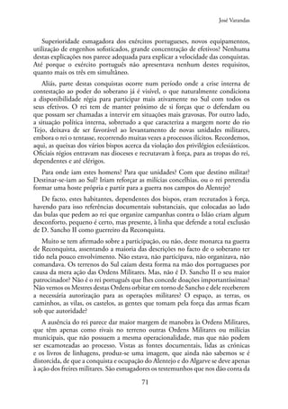 71
Superioridade esmagadora dos exércitos portugueses, novos equipamentos,
utilização de engenhos sofisticados, grande concentração de efetivos? Nenhuma
destas explicações nos parece adequada para explicar a velocidade das conquistas.
Até porque o exército português não apresentava nenhum destes requisitos,
quanto mais os três em simultâneo.
Aliás, parte destas conquistas ocorre num período onde a crise interna de
contestação ao poder do soberano já é visível, o que naturalmente condiciona
a disponibilidade régia para participar mais ativamente no Sul com todos os
seus efetivos. O rei tem de manter próximo de si forças que o defendam ou
que possam ser chamadas a intervir em situações mais gravosas. Por outro lado,
a situação política interna, sobretudo a que caracteriza a margem norte do rio
Tejo, deixava de ser favorável ao levantamento de novas unidades militares,
embora o rei o tentasse, recorrendo muitas vezes a processos ilícitos. Recordemos,
aqui, as queixas dos vários bispos acerca da violação dos privilégios eclesiásticos.
Oficiais régios entravam nas dioceses e recrutavam à força, para as tropas do rei,
dependentes e até clérigos.
Para onde iam estes homens? Para que unidades? Com que destino militar?
Destinar-se-iam ao Sul? Iriam reforçar as milícias concelhias, ou o rei pretendia
formar uma hoste própria e partir para a guerra nos campos do Alentejo?
De facto, estes habitantes, dependentes dos bispos, eram recrutados à força,
havendo para isso referências documentais substanciais, que colocadas ao lado
das bulas que pedem ao rei que organize campanhas contra o Islão criam algum
desconforto, pequeno é certo, mas presente, à linha que defende a total exclusão
de D. Sancho II como guerreiro da Reconquista.
Muito se tem afirmado sobre a participação, ou não, deste monarca na guerra
de Reconquista, assentando a maioria das descrições no facto de o soberano ter
tido nela pouco envolvimento. Não estava, não participava, não organizava, não
comandava. Os terrenos do Sul caíam desta forma na mão dos portugueses por
causa da mera ação das Ordens Militares. Mas, não é D. Sancho II o seu maior
patrocinador? Não é o rei português que lhes concede doações importantíssimas?
Não vemos os Mestres destas Ordens orbitar em torno de Sancho e dele receberem
a necessária autorização para as operações militares? O espaço, as terras, os
caminhos, as vilas, os castelos, as gentes que tomam pela força das armas ficam
sob que autoridade?
A ausência do rei parece dar maior margem de manobra às Ordens Militares,
que têm apenas como rivais no terreno outras Ordens Militares ou milícias
municipais, que não possuem a mesma operacionalidade, mas que não podem
ser escamoteadas ao processo. Vistas as fontes documentais, lidas as crónicas
e os livros de linhagens, produz-se uma imagem, que ainda não sabemos se é
distorcida, de que a conquista e ocupação do Alentejo e do Algarve se deve apenas
à ação dos freires militares. São esmagadores os testemunhos que nos dão conta da
José Varandas
 