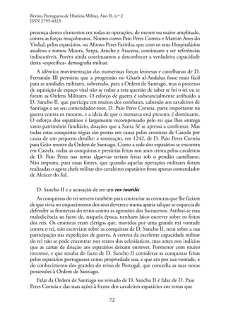72
presença destes elementos em todas as operações, de menor ou maior amplitude,
contra as forças muçulmanas. Nomes como Paio Peres Correia e Martim Anes do
Vinhal, pelos espatários, ou Afonso Peres Farinha, que com os seus Hospitalários
assaltou e tomou Moura, Serpa, Aroche e Aracena, continuam a ser referências
indiscutíveis. Porém ainda continuamos a desconhecer a verdadeira capacidade
desta «específica» demografia militar.
A idêntica movimentação das numerosas forças leonesas e castelhanas de D.
Fernando III permitiu que a progressão no Gharb al-Andaluz fosse mais fácil
para as unidades militares, sobretudo, para a Ordem de Santiago, mas o processo
de aquisição de espaço vital não se reduz a esta questão de saber se foi o rei ou se
foram as Ordens Militares. O esforço de guerra é substancialmente atribuído a
D. Sancho II, que participa em muitos dos combates, cabendo aos cavaleiros de
Santiago e ao seu comendador-mor, D. Paio Peres Correia, parte importante na
guerra contra os mouros, e a ideia de que o monarca está presente é dominante.
O esforço dos espatários é largamente recompensado pelo rei que lhes entrega
vasto património fundiário, doações que a Santa Sé se apressa a confirmar. Mas
todas estas conquistas régias são postas em causa pelos cronistas de Castela por
causa de um pequeno detalhe: a nomeação, em 1242, de D. Paio Peres Correia
para Grão-mestre da Ordem de Santiago. Como a sede dos espatários se encontra
em Castela, todas as conquistas e presúrias feitas nos anos trinta pelos cavaleiros
de D. Paio Peres nas terras algarvias seriam feitas sob o pendão castelhano.
Não importa, para essas fontes, que quando aquelas operações militares foram
realizadas o agora chefe militar dos cavaleiros espatários fosse apenas comendador
de Alcácer do Sal.
D. Sancho II e a acusação de ser um rex inutilis
As conquistas do rei servem também para contrariar as censuras que lhe faziam
de que vivia no esquecimento dos seus deveres e numa apatia tal que se esquecia de
defender as fronteiras do reino contra as agressões dos Sarracenos. Atribui-se essa
maledicência ao facto de, naquela época, nenhum laico escrever sobre os feitos
dos reis. Os cronistas eram clérigos que, movidos por uma grande má vontade
contra o rei, não escreviam sobre as conquistas de D. Sancho II, nem sobre a sua
participação nas expedições de guerra. A certeza da excelente capacidade militar
do rei não se pode encontrar nos textos dos eclesiásticos, mas antes nos indícios
que as cartas de doação aos espatários deixam entrever. Pormenor com muito
interesse, e que resulta do facto de D. Sancho II considerar as conquistas feitas
pelos espatários portugueses como propriedade sua, e que era por sua vontade, e
do conhecimento dos grandes do reino de Portugal, que concedia as suas novas
possessões à Ordem de Santiago.
Falar da Ordem de Santiago no reinado de D. Sancho II é falar de D. Paio
Peres Correia e das suas ações à frente dos cavaleiros espatários em terras que
Revista Portuguesa de História Militar, Ano II, n.º 2
ISSN 2795-4323
 