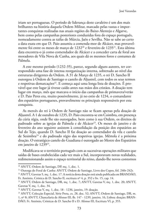 73
iriam ser portuguesas. O período de liderança deste cavaleiro é um dos mais
brilhantes na história daquela Ordem Militar, marcado pelas vastas e impor-
tantes conquistas realizadas nas atuais regiões do Baixo Alentejo e Algarve,
bem como pelas campanhas posteriores conduzidas fora do espaço português,
nomeadamente contra as taifas de Múrcia, Jaén e Sevilha. Não se sabe ao certo
a data exata em que D. Paio assumiu a comenda-mor de Alcácer, mas provavel-
mente foi entre os meses de março de 123220
e fevereiro de 123521
. Esta última
data encontra-o já como comendador de Alcácer e a conceder carta de foral aos
moradores de Vila Nova de Canha, aos quais dá os mesmos foros e costumes de
Palmela.
A este mesmo período (1232-35), parece, segundo alguns autores, ter cor-
respondido uma fase de intensa reorganização interna, sobretudo ao nível das
estruturas dirigentes da Ordem. A 31 de Março de 1235, o rei D. Sancho II
outorgou à Ordem de Santiago o castelo de Aljustrel, com todos os seus termos
e respetivas demarcações22
. E começa aqui uma longa lista de doações. É pro-
vável que este lugar já tivesse caído antes nas mãos dos cristãos. A doação tem
lugar em março, mês que marcava o início das campanhas de primavera/verão
e D. Paio Peres era, muito possivelmente, já no estio de 1234, o comandante
dos espatários portugueses, provavelmente os principais responsáveis por esta
conquista.
As mercês do rei à Ordem de Santiago não se ficam apenas pela doação de
Aljustrel. A 1 de outubro de 1235, D. Paio encontra-se em Coimbra, em presença
da cúria régia, onde lhe são outorgados, bem como à sua Ordem, os direitos de
padroado sobre as igrejas de Palmela e de Alcácer23
. Os meses de janeiro e de
fevereiro do ano seguinte assistem à consolidação da posição dos espatários ao
Sul do Tejo, quando D. Sancho II faz doação ao comendador da vila e castelo
de Sesimbra24
e do padroado régio das respetivas igrejas. Mértola é a próxima
doação. O estratégico castelo do Guadiana é outorgado ao Mestre dos Espatários
em janeiro de 123925
.
Modificava-se o território português com as sucessivas operações militares que
saídas de bases estabelecidas cada vez mais a Sul, incorporavam novas realidades,
redimensionando assim o espaço territorial do reino, dando-lhe novos contornos
20
AN/TT, Ordem de Santiago, DP, mç. 1, doc. 1.
21
Outorga do Foral de Canha: AN/TT, Ordem de Santiago, Livro dos Copos, fol. 240r-242r.
22
AN/TT, Gavetas 5, mç. 1, doc. 17. A notícia desta doação está ainda publicada em BRANDÃO,
Fr. António, Crónica de D. Sancho II, escritura nº 4, p. 352 e liv. 15, cap. 14.
23
AN/TT, Ordem de Santiago, DR, mç. 1, doc. 7; AN/TT, Gavetas V, mç. 1, doc. 20; AN/TT,
Gavetas V, mç. 1, doc. 34.
24
AN/TT, Gavetas V, mç. 1, doc. 18 - 1236, janeiro, 19: doação.
25
AN/TT, Colecção Especial, Série Preta, cx. 28, doc. 52; AN/TT, Ordem de Santiago, DR, m.
1, nº 8; AN/TT, Chancelaria de Afonso III, fls. 147 - 1239, janeiro, 16, Lisboa: doação; BRAN-
DÃO, Fr. António, Crónicas de D. Sancho II e D. Afonso III, Escritura VI, p. 355.
José Varandas
 
