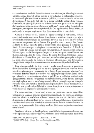 74
e trazendo novos modelos de ordenamento e administração. Mas alargava-se um
território ainda instável, ainda sujeito a perturbações e, sobretudo, avançava-
se sobre múltiplas realidades humanas e políticas, características das sociedades
de fronteira. A luta pelo Sul não foi a única realidade militar deste reinado.
Garantidas as principais praças do miolo alentejano, guardadas as passagens
do Guadiana, voltavam-se os olhos para as Beiras26
e para toda a fronteira leste
portuguesa, em especial para a região do Riba Côa e para todo o flanco beirão, de
onde poderia sempre surgir outro tipo de ameaça militar – esta cristã.
Condiz o reinado de D. Sancho II, apesar de frágil e turbulento, com as
características dos anteriores. Eram simultâneas as suas intervenções, ou seja, a
necessidade de manutenção da autonomia levava a que a coroa se preocupasse
ao mesmo tempo com várias frentes. Em paralelo com o avanço das Ordens
Militares no Sul, o rei olha para as terras beirãs, onde procede à concessão de
forais, documentos que privilegiam a manutenção das fronteiras. A Idanha e
toda a região da Guarda são um caso paradigmático. A sua concessão a mestre
Vicente, que a receberia enquanto bispo, era a resposta para consolidar um dos
flancos mais expostos do reino, e fixar, de forma definitiva, fronteiras e zonas
de influência. Flanco leste que continua a ser reforçado e protegido mais para
Sul com a implantação de castelos e povoados administrados por Templários e
Hospitalários e cuja função era exatamente a mesma do bispado da Guarda.
Esta simultaneidade de intervenções muda completamente a perspetiva
de enfoque sobre a participação do rei nas operações militares sobre as praças
islâmicas. Mostra que a prossecução de políticas de povoamento, seja através da
concessão de forais diretos a concelhos cuja ligação privilegiada será com a coroa,
quer doando e concedendo territórios e privilégios a unidades institucionais,
que garantam a mesma integridade e desenvolvimento, parte de uma conceção
estratégica global sobre o território governado. Plano estratégico que sai reforçado
por uma outra característica das monarquias peninsulares cristãs dos séculos XII
e XIII, a sua grande adaptabilidade a novas situações e a novos problemas e a
versatilidade de opções que conseguem produzir.
Em conjunto com a hoste real, e com as poderosas colunas concelhias,
utilizavam-se forças de combate altamente especializadas no confronto contra os
exércitos islâmicos: as Ordens Militares. Note-se que este não é o único cenário
de aquisição e salvaguarda de novos espaços e de consolidação dos já existentes,
a utilização de unidades monásticas convencionais, fixadas através de cartas de
couto, ou a recuperação dos antigos modelos diocesanos produziam resultados
semelhantes27
.
Sendo um reinado conhecido pela sua instabilidade, impressiona observarmos
comooprocessodeaquisiçãodenovasperiferias,novaszonasdemarca,novasáreas
26
FERNANDES, Hermenegildo – D. Sancho II..., p. 206.
27
VARANDAS, José – «Bonus Rex» ou «Rex inutilis»..., p. 579.
Revista Portuguesa de História Militar, Ano II, n.º 2
ISSN 2795-4323
 