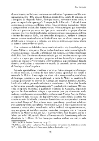 75
de crescimento, no Sul, contrastam com essa definição. O processo estabilizou-se
rapidamente. Em 1249, um ano depois da morte de D. Sancho II, consuma-se
a conquista do «Segundo Reino», feito que encerra, pelo menos neste século, o
processo expansionista português. A ocupação do Sul islâmico é feita de forma
consolidada e coerente, coordenada com os reinos vizinhos e marcada por ritmos
e compassos bem escalonados. Foram avanços, recuos e paragens, que observados
à distância parecem apresentar um rigor quase matemático. As praças islâmicas
esgotadas pelo feroz domínio almóada e agora conformadas na degradação política
e militar das terceiras Taifas, são paralisadas, flanqueadas, perdem o contacto
com os centros reordenadores e redistribuidores, quer de abastecimentos, quer
de liderança, e entregues a si próprias, sem reforços militares, quebram e abrem
as portas a outro modelo de poder.
Este cenário de estabilidade e intencionalidade militar não é novidade para as
Ordens Militares, nem para a Coroa. Ambas funcionam assim, numa lógica de
avanço consolidado, e quando se afirma que, por exemplo, Mértola opôs às forças
de D. Paio Peres Correia uma feroz resistência, que terá levado o mestre espatário
a retirar e a optar por conquistar pequenos núcleos fronteiriços e pequenos
castelos ao seu redor. Provavelmente sobrevalorizam-se as possibilidades daquela
fortaleza do Guadiana e subestima-se o modelo de campanha que os cavaleiros
de Santiago, e não só, seguiam.
Método, agressividade, velocidade e surpresa. Eram estes quatro valores que
os freires militares, às ordens de Paio Peres Correia, aprendiam no castelo e
comenda de Alcácer. A estratégia e o plano tático, congeminados pelo Mestre
de Santiago, espanta pela sua simplicidade: a partir de Alcácer os cavaleiros de
Santiago penetravam no interior do Alentejo, em diagonal, tomando Aljustrel,
localizada a sudeste, por onde rodeariam as serranias (serra de Tentudia), fixando
os Sarracenos e atacando-os pela retaguarda28
, caindo depois em cima de Mértola,
onde se esperava resistência, e quebrando o ferrolho do Guadiana, impedindo
que esta fortaleza recebesse reforços e suprimentos quer por via terrestre, onde
todos os caminhos estavam controlados por homens de Martim Anes do Vinhal,
o responsável pela colocação do dispositivo para o assalto final a Mértola. Os
castelos ao redor de Mértola, já nas mãos dos cristãos eram os responsáveis por esta
operação de bloqueio29
. Mas serão as forças espatárias em quantidade suficiente
para darem expressão a este plano? Provavelmente, não. É muito curioso como as
recentes, e variadas, obras sobre história militar medieval portuguesa costumam,
nos seus planos de trabalho, terminar a ofensiva portuguesa com a conquista
definitiva de Alcácer do Sal, em 1217, e apenas voltar a falar de guerra contra o
Islão a partir de 1249, quando Aljezur e Faro são tomadas durante o segundo ano
do reinado de D. Afonso III. Tem ficado por estudar, e analisar, um vasto período
28
HENRIQUES, António Castro – op. cit., p. 57.
29
GARCIA, João Carlos – «Alfajar de Pena. Reconquista e povoamento no Andévalo no século
XII”, p. 910 e REI, António – «A fronteira no Sudoeste Peninsular...», p. 35.
José Varandas
 
