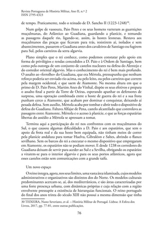 76
de tempo. Praticamente, todo o reinado de D. Sancho II (1223-1248)30
.
Num golpe de vassoura, Paio Peres e os seus homens varreram as guarnições
muçulmanas, do Atlântico ao Guadiana, guardando a planície, e tomando
as passagens daquele rio, ligando-se, assim, às hostes leonesas. Restava aos
muçulmanos das praças que ficavam para trás, resistirem aí, isolados e sem
abastecimentos, passarem o Guadiana antes dos cavaleiros de Santiago ou fugirem
para Sul, pelos carreiros da serra algarvia.
Plano simples que o rei conhece, como podemos constatar pelo apoio em
forma de privilégios e rendas concedidos a D. Paio e à Ordem de Santiago, bem
como pela outorga de um conjunto de castelos nucleares na defesa do Alentejo e
do corredor oriental algarvio. Mas o conhecimento do rei é bem mais profundo.
O assalto ao «ferrolho» do Guadiana, que era Mértola, pressupunha que nenhum
reforço poderia ser enviado rio acima, ou pelo leito, ou pelos carreiros que correm
pela margem ocidental, e que saem de Aiamonte. Na mesma altura em que o
primo de D. Paio Peres, Martim Anes do Vinhal, dispõe os seus efetivos e prepara
o assalto final a partir da Torre de Oeiras, esperando apanhar os defensores de
surpresa, uma operação combinada entre a hoste de guerra do rei e a sua frota
punham cerco a Aiamonte, que acabam por dominar e conquistar, deixando aí
pesada defesa. Sem auxílio, Mértola acaba por tombar e abrir todo o dispositivo de
defesa do Guadiana. Faltava Alfajar de Pena, castelo alcantilado que controlava as
passagens entre Aiamonte, Mértola e o acesso à planície, e que as forças espatárias
libertas do assédio a Mértola se apressam a tomar.
Termina aqui a participação do rei nos confrontos com os muçulmanos do
Sul, o que causou algumas dificuldades a D. Paio e aos espatários, que sem o
apoio da frota real e da sua hoste bem equipada, não tinham meios de correr
pela planície andaluza para tomar Huelva, Gibraléon e Saltes, abrindo o flanco
sevilhano. Sem os barcos do rei a executar o mesmo dispositivo que empregaram
em Aiamonte, os espatários não se podiam mover. E desde 1238 os corredores do
Guadiana deixam de servir para aceder ao Sul e a Sevilha, obrigando os espatários
a virarem-se para o interior algarvio e para os seus portos atlânticos, agora que
esses castelos estão sem comunicações com a grande taifa.
Um novo espaço
Oreinointegra,agora,nosseuslimites,umavastaáreaislamizada,cujosmodelos
administrativos e organizativos são distintos dos do Norte. Os modelos culturais
predominantes acercam-se, aí, dos mediterrânicos, e são áreas caracterizadas por
uma forte presença urbana, com dinâmicas próprias e cuja relação com a região
envolvente pressupõe a existência de hierarquias funcionais. O reino português
do final dos anos trinta do século XIII não possui a mesma dimensão que tinha
30 TEIXEIRA, Nuno Severiano, et al. – História Militar de Portugal. Lisboa: A Esfera dos
Livros, 2017, pp. 77-81, entre outras publicações.
Revista Portuguesa de História Militar, Ano II, n.º 2
ISSN 2795-4323
 