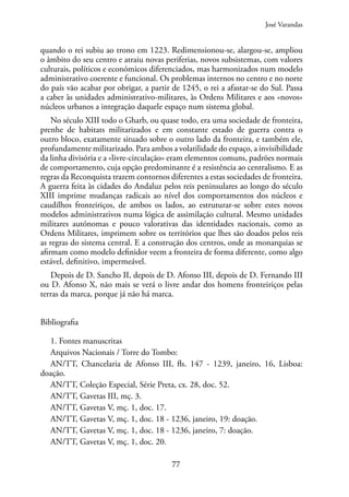 77
quando o rei subiu ao trono em 1223. Redimensionou-se, alargou-se, ampliou
o âmbito do seu centro e atraiu novas periferias, novos subsistemas, com valores
culturais, políticos e económicos diferenciados, mas harmonizados num modelo
administrativo coerente e funcional. Os problemas internos no centro e no norte
do país vão acabar por obrigar, a partir de 1245, o rei a afastar-se do Sul. Passa
a caber às unidades administrativo-militares, às Ordens Militares e aos «novos»
núcleos urbanos a integração daquele espaço num sistema global.
No século XIII todo o Gharb, ou quase todo, era uma sociedade de fronteira,
prenhe de habitats militarizados e em constante estado de guerra contra o
outro bloco, exatamente situado sobre o outro lado da fronteira, e também ele,
profundamente militarizado. Para ambos a volatilidade do espaço, a invisibilidade
da linha divisória e a «livre-circulação» eram elementos comuns, padrões normais
de comportamento, cuja opção predominante é a resistência ao centralismo. E as
regras da Reconquista trazem contornos diferentes a estas sociedades de fronteira.
A guerra feita às cidades do Andaluz pelos reis peninsulares ao longo do século
XIII imprime mudanças radicais ao nível dos comportamentos dos núcleos e
caudilhos fronteiriços, de ambos os lados, ao estruturar-se sobre estes novos
modelos administrativos numa lógica de assimilação cultural. Mesmo unidades
militares autónomas e pouco valorativas das identidades nacionais, como as
Ordens Militares, imprimem sobre os territórios que lhes são doados pelos reis
as regras do sistema central. E a construção dos centros, onde as monarquias se
afirmam como modelo definidor veem a fronteira de forma diferente, como algo
estável, definitivo, impermeável.
Depois de D. Sancho II, depois de D. Afonso III, depois de D. Fernando III
ou D. Afonso X, não mais se verá o livre andar dos homens fronteiriços pelas
terras da marca, porque já não há marca.
Bibliografia
1. Fontes manuscritas
Arquivos Nacionais / Torre do Tombo:
AN/TT, Chancelaria de Afonso III, fls. 147 - 1239, janeiro, 16, Lisboa:
doação.
AN/TT, Coleção Especial, Série Preta, cx. 28, doc. 52.
AN/TT, Gavetas III, mç. 3.
AN/TT, Gavetas V, mç. 1, doc. 17.
AN/TT, Gavetas V, mç. 1, doc. 18 - 1236, janeiro, 19: doação.
AN/TT, Gavetas V, mç. 1, doc. 18 - 1236, janeiro, 7: doação.
AN/TT, Gavetas V, mç. 1, doc. 20.
José Varandas
 