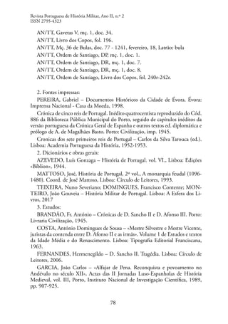 78
AN/TT, Gavetas V, mç. 1, doc. 34.
AN/TT, Livro dos Copos, fol. 196.
AN/TT, Mç. 36 de Bulas, doc. 77 - 1241, fevereiro, 18, Latrão: bula
AN/TT, Ordem de Santiago, DP, mç. 1, doc. 1.
AN/TT, Ordem de Santiago, DR, mç. 1, doc. 7.
AN/TT, Ordem de Santiago, DR, mç. 1, doc. 8.
AN/TT, Ordem de Santiago, Livro dos Copos, fol. 240r-242r.
2. Fontes impressas:
PEREIRA, Gabriel – Documentos Históricos da Cidade de Évora. Évora:
Imprensa Nacional - Casa da Moeda, 1998.
Crónica de cinco reis de Portugal. Inédito quatrocentista reproduzido do Cód.
886 da Biblioteca Pública Municipal do Porto, seguido de capítulos inéditos da
versão portuguesa da Crónica Geral de Espanha e outros textos ed. diplomática e
prólogo de A. de Magalhães Basto. Porto: Civilização, imp. 1945.
Cronicas dos sete primeiros reis de Portugal – Carlos da Silva Tarouca (ed.).
Lisboa: Academia Portuguesa da História, 1952-1953.
2. Dicionários e obras gerais:
AZEVEDO, Luís Gonzaga – História de Portugal. vol. VI., Lisboa: Edições
«Bíblion», 1944.
MATTOSO, José, História de Portugal, 2º vol., A monarquia feudal (1096-
1480). Coord. de José Mattoso, Lisboa: Círculo de Leitores, 1993.
TEIXEIRA, Nuno Severiano; DOMINGUES, Francisco Contente; MON-
TEIRO, João Gouveia – História Militar de Portugal. Lisboa: A Esfera dos Li-
vros, 2017
3. Estudos:
BRANDÃO, Fr. António – Crónicas de D. Sancho II e D. Afonso III. Porto:
Livraria Civilização, 1945.
COSTA, António Domingues de Sousa – «Mestre Silvestre e Mestre Vicente,
juristas da contenda entre D. Afonso II e as irmãs». Volume 1 de Estudos e textos
da Idade Média e do Renascimento. Lisboa: Tipografia Editorial Franciscana,
1963.
FERNANDES, Hermenegildo – D. Sancho II. Tragédia. Lisboa: Círculo de
Leitores, 2006.
GARCIA, João Carlos – «Alfajar de Pena. Reconquista e povoamento no
Andévalo no século XII», Actas das II Jornadas Luso-Espanholas de História
Medieval, vol. III, Porto, Instituto Nacional de Investigação Científica, 1989,
pp. 907-925.
Revista Portuguesa de História Militar, Ano II, n.º 2
ISSN 2795-4323
 