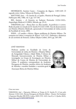 79
HENRIQUES, António Castro – Conquista do Algarve. 1189-1249. O
segundo reino, Lisboa, Tribuna da História, 2003.
MATTOSO, José, – «D. Sancho II, o Capelo», História de Portugal, Lisboa:
Publicações Alfa, 1986, vol. I, pp. 137-156.
REI, António – «A fronteira no Sudoeste Peninsular (1234-1242)»,
Arqueologia Medieval, 8 (2003), Mértola, pp. 29-41.
VARANDAS, José – «Bonus Rex» ou «Rex inutilis». As periferias e o centro.
Redes de poder no reinado de D. Sancho II (1223-1248). Tese de doutoramento
em História (História Medieval), apresentada à Universidade de Lisboa através
da Faculdade de Letras, 2004.
IDEM – «O assédio a Alcácer. Alguns problemas de História Militar», Da
conquista de Lisboa à conquista de Alcácer. 1147-1217. Definição e dinâmicas
de um território de fronteira. Lisboa: Edições Colibri, 2019, pp. 365-390.
JOSÉ VARANDAS
Professor auxiliar na Faculdade de Letras da
Universidade de Lisboa de História e História Militar
da Antiguidade Clássica e Idade Média. É diretor do
Mestrado Interuniversitário de História Militar e
investigador no Grupo de Investigação em História
Militar do Centro de História da Universidade de
Lisboa. É académico correspondente da Academia
Portuguesa de História, membro efetivo da Academia
de Marinha e membro fundador e secretário-geral da
Associação Ibérica de História Militar.
Citar este texto:
VARANDAS, José – Operações Militares ao Tempo de D. Sancho II. A Luta pelo
Alentejo (1226-1241). Revista Portuguesa de História Militar - Dossier: Da Fundação
à Expansão (Séculos XII-XVI). Lisboa. ISSN 2795- 4323. Ano II, nº 2 (Junho 2022),
https://doi.org/10.56092/MFNS2838
José Varandas
 