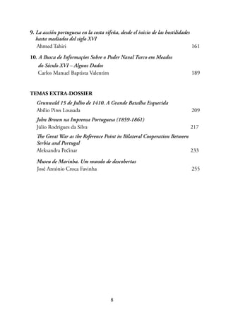 8
9. La acción portuguesa en la costa rifeña, desde el inicio de las hostilidades
hasta mediados del siglo XVI
Ahmed Tahiri							 161
10. A Busca de Informações Sobre o Poder Naval Turco em Meados
do Século XVI – Alguns Dados
Carlos Manuel Baptista Valentim					 189
TEMAS EXTRA-DOSSIER
Grunwald 15 de Julho de 1410. A Grande Batalha Esquecida
Abílio Pires Lousada 						 209
John Brown na Imprensa Portuguesa (1859-1861)
Júlio Rodrigues da Silva						 217
The Great War as the Reference Point in Bilateral Cooperation Between
Serbia and Portugal
Aleksandra Pećinar							 233
Museu de Marinha. Um mundo de descobertas
José António Croca Favinha					 255
 