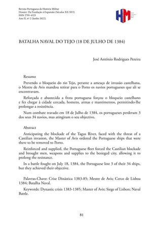 81
BATALHA NAVAL DO TEJO (18 DE JULHO DE 1384)
José António Rodrigues Pereira
Resumo
Prevendo o bloqueio do rio Tejo, perante a ameaça de invasão castelhana,
o Mestre de Avis mandou retirar para o Porto os navios portugueses que ali se
encontravam.
Reforçada e abastecida a frota portuguesa forçou o bloqueio castelhano
e fez chegar à cidade cercada, homens, armas e mantimentos, permitindo-lhe
prolongar a resistência.
Num combate travado em 18 de Julho de 1384, os portugueses perderam 3
dos seus 34 navios, mas atingiram o seu objectivo.
Abstract
Anticipating the blockade of the Tagus River, faced with the threat of a
Castilian invasion, the Master of Avis ordered the Portuguese ships that were
there to be removed to Porto.
Reinforced and supplied, the Portuguese fleet forced the Castilian blockade
and brought men, weapons and supplies to the besieged city, allowing it to
prolong the resistance.
In a battle fought on July 18, 1384, the Portuguese lost 3 of their 34 ships,
but they achieved their objective.
Palavras-Chave: Crise Dinástica 1383-85; Mestre de Avis; Cerco de Lisboa
1384; Batalha Naval.
Keywords: Dynastic crisis 1383-1385; Master of Avis; Siege of Lisbon; Naval
Battle.
Revista Portuguesa de História Militar
Dossier: Da Fundação à Expansão (Séculos XII-XVI)
ISSN 2795-4323
Ano II, nº 2 (Junho 2022).
Revista
Portuguesa de
História
Militar
 