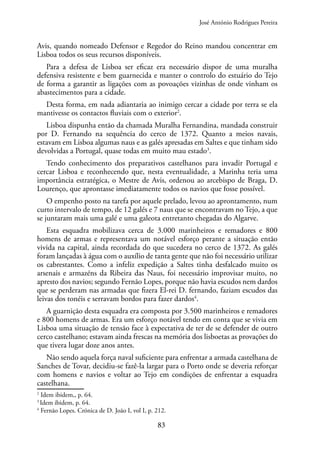 83
Avis, quando nomeado Defensor e Regedor do Reino mandou concentrar em
Lisboa todos os seus recursos disponíveis.
Para a defesa de Lisboa ser eficaz era necessário dispor de uma muralha
defensiva resistente e bem guarnecida e manter o controlo do estuário do Tejo
de forma a garantir as ligações com as povoações vizinhas de onde vinham os
abastecimentos para a cidade.
Desta forma, em nada adiantaria ao inimigo cercar a cidade por terra se ela
mantivesse os contactos fluviais com o exterior2
.
Lisboa dispunha então da chamada Muralha Fernandina, mandada construir
por D. Fernando na sequência do cerco de 1372. Quanto a meios navais,
estavam em Lisboa algumas naus e as galés apresadas em Saltes e que tinham sido
devolvidas a Portugal, quase todas em muito mau estado3
.
Tendo conhecimento dos preparativos castelhanos para invadir Portugal e
cercar Lisboa e reconhecendo que, nesta eventualidade, a Marinha teria uma
importância estratégica, o Mestre de Avis, ordenou ao arcebispo de Braga, D.
Lourenço, que aprontasse imediatamente todos os navios que fosse possível.
O empenho posto na tarefa por aquele prelado, levou ao aprontamento, num
curto intervalo de tempo, de 12 galés e 7 naus que se encontravam no Tejo, a que
se juntaram mais uma galé e uma galeota entretanto chegadas do Algarve.
Esta esquadra mobilizava cerca de 3.000 marinheiros e remadores e 800
homens de armas e representava um notável esforço perante a situação então
vivida na capital, ainda recordada do que sucedera no cerco de 1372. As galés
foram lançadas à água com o auxílio de tanta gente que não foi necessário utilizar
os cabrestantes. Como a infeliz expedição a Saltes tinha desfalcado muito os
arsenais e armazéns da Ribeira das Naus, foi necessário improvisar muito, no
apresto dos navios; segundo Fernão Lopes, porque não havia escudos nem dardos
que se perderam nas armadas que fizera El-rei D. fernando, faziam escudos das
leivas dos tonéis e serravam bordos para fazer dardos4
.
A guarnição desta esquadra era composta por 3.500 marinheiros e remadores
e 800 homens de armas. Era um esforço notável tendo em conta que se vivia em
Lisboa uma situação de tensão face à expectativa de ter de se defender de outro
cerco castelhano; estavam ainda frescas na memória dos lisboetas as provações do
que tivera lugar doze anos antes.
Não sendo aquela força naval suficiente para enfrentar a armada castelhana de
Sanches de Tovar, decidiu-se fazê-la largar para o Porto onde se deveria reforçar
com homens e navios e voltar ao Tejo em condições de enfrentar a esquadra
castelhana.
2
Idem ibidem,, p. 64.
3
Idem ibidem, p. 64.
4
Fernão Lopes. Crónica de D. João I, vol I, p. 212.
José António Rodrigues Pereira
 