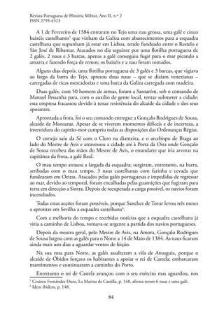 84
A 1 de Fevereiro de 1384 entraram no Tejo uma nau grossa, uma galé e cinco
baixéis castelhanos5
que vinham da Galiza com abastecimentos para a esquadra
castelhana que supunham já estar em Lisboa, tendo fundeado entre o Restelo e
São José de Ribamar. Atacados no dia seguinte por uma flotilha portuguesa de
2 galés, 2 naus e 3 barcas, apenas a galé conseguiu fugir para o mar picando a
amarra e fazendo força de remos; os baixéis e a nau foram tomados.
Alguns dias depois, uma flotilha portuguesa de 3 galés e 3 barcas, que vigiava
ao largo da barra do Tejo, apresou duas naus – que se diziam venezianas –
carregadas de ricas mercadorias e uma barca da Galiza carregada com madeira.
Duas galés, com 50 homens de armas, foram a Santarém, sob o comando de
Manuel Pessanha para, com o auxílio de gente local, tentar submeter a cidade;
esta empresa fracassou devido à tenaz resistência do alcaide da cidade e dos seus
apoiantes.
Aprontada a frota, foi o seu comando entregue a Gonçalo Rodrigues de Sousa,
alcaide de Monsaraz. Apesar de se viverem momentos difíceis e de incerteza, a
investidura do capitão-mor cumpriu todas as disposições das Ordenanças Régias.
O cortejo saíu da Sé com o Clero na dianteira, e o arcebispo de Braga ao
lado do Mestre de Avis e atravessou a cidade até à Porta da Oira onde Gonçalo
de Sousa recebeu das mãos do Mestre de Avis, o estandarte que iria arvorar na
capitânea da frota, a galé Real.
O mau tempo atrasou a largada da esquadra; surgiram, entretanto, na barra,
arribadas com o mau tempo, 3 naus castelhanas com farinha e cevada que
fundearam em Oeiras. Atacados pelas galés portuguesas e impedidas de regressar
ao mar, devido ao temporal, foram encalhadas pelas guarnições que fugiram para
terra em direcção a Sintra. Depois de recuperada a carga possível, os navios foram
incendiados.
Todas estas acções foram possíveis, porque Sanchez de Tovar levou três meses
a aprontar em Sevilha a esquadra castelhana6
.
Com a melhoria do tempo e recebidas notícias que a esquadra castelhana já
viria a caminho de Lisboa, tornava-se urgente a partida dos navios portugueses.
Depois da mostra geral, pelo Mestre de Avis, na Amora, Gonçalo Rodrigues
de Sousa largou com as galés para o Norte a 14 de Maio de 1384. As naus ficaram
ainda mais uns dias a aguardar ventos de feição.
Na sua rota para Norte, as galés assaltaram a vila de Atouguia, porque o
alcaide de Óbidos forçava os habitantes a apoiar o rei de Castela; embarcaram
mantimentos e continuaram a caminho do Porto.
Entretanto o rei de Castela avançou com o seu exército mas aguardou, nos
5
Cesáreo Fernández Duro, La Marina de Castilla, p. 148, afirma serem 6 naus e uma galé.
6
Idem ibidem, p. 148.
Revista Portuguesa de História Militar, Ano II, n.º 2
ISSN 2795-4323
 