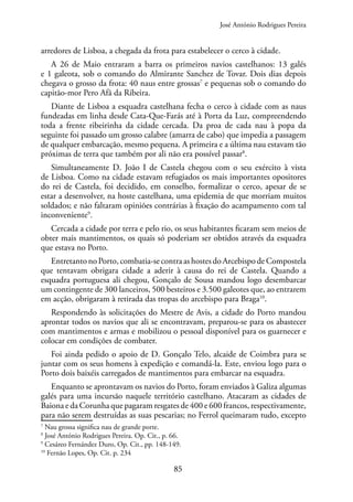 85
arredores de Lisboa, a chegada da frota para estabelecer o cerco à cidade.
A 26 de Maio entraram a barra os primeiros navios castelhanos: 13 galés
e 1 galeota, sob o comando do Almirante Sanchez de Tovar. Dois dias depois
chegava o grosso da frota: 40 naus entre grossas7
e pequenas sob o comando do
capitão-mor Pero Afã da Ribeira.
Diante de Lisboa a esquadra castelhana fecha o cerco à cidade com as naus
fundeadas em linha desde Cata-Que-Farás até à Porta da Luz, compreendendo
toda a frente ribeirinha da cidade cercada. Da proa de cada nau à popa da
seguinte foi passado um grosso calabre (amarra de cabo) que impedia a passagem
de qualquer embarcação, mesmo pequena. A primeira e a última nau estavam tão
próximas de terra que também por ali não era possível passar8
.
Simultaneamente D. João I de Castela chegou com o seu exército à vista
de Lisboa. Como na cidade estavam refugiados os mais importantes opositores
do rei de Castela, foi decidido, em conselho, formalizar o cerco, apesar de se
estar a desenvolver, na hoste castelhana, uma epidemia de que morriam muitos
soldados; e não faltaram opiniões contrárias à fixação do acampamento com tal
inconveniente9
.
Cercada a cidade por terra e pelo rio, os seus habitantes ficaram sem meios de
obter mais mantimentos, os quais só poderiam ser obtidos através da esquadra
que estava no Porto.
Entretanto no Porto, combatia-se contra as hostes do Arcebispo de Compostela
que tentavam obrigara cidade a aderir à causa do rei de Castela. Quando a
esquadra portuguesa ali chegou, Gonçalo de Sousa mandou logo desembarcar
um contingente de 300 lanceiros, 500 besteiros e 3.500 galeotes que, ao entrarem
em acção, obrigaram à retirada das tropas do arcebispo para Braga10
.
Respondendo às solicitações do Mestre de Avis, a cidade do Porto mandou
aprontar todos os navios que ali se encontravam, preparou-se para os abastecer
com mantimentos e armas e mobilizou o pessoal disponível para os guarnecer e
colocar em condições de combater.
Foi ainda pedido o apoio de D. Gonçalo Telo, alcaide de Coimbra para se
juntar com os seus homens à expedição e comandá-la. Este, enviou logo para o
Porto dois baixéis carregados de mantimentos para embarcar na esquadra.
Enquanto se aprontavam os navios do Porto, foram enviados à Galiza algumas
galés para uma incursão naquele território castelhano. Atacaram as cidades de
Baiona e da Corunha que pagaram resgates de 400 e 600 francos, respectivamente,
para não serem destruídas as suas pescarias; no Ferrol queimaram tudo, excepto
7
Nau grossa significa nau de grande porte.
8
José António Rodrigues Pereira. Op. Cit., p. 66.
9
Cesáreo Fernández Duro, Op. Cit., pp. 148-149.
10
Fernão Lopes, Op. Cit. p. 234
José António Rodrigues Pereira
 