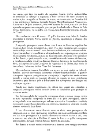 88
nos navios que iam em auxílio da esquadra. Foram, porém, malsucedidas
as tentativas de reforçar a esquadra; a forte corrente de maré arrastava as
embarcações, carregadas de homens de armas, para montante, até Sacavém; foi
o que aconteceu às barcas de Gonçalo Borges e Mem Rodrigues de Vasconcelos.
A nau onde D. João embarcou, com 400 homens de armas, uma das que fora
apresada aos genoveses, não pode governar por ir sobrelotada; o Mestre de Avis
teve de desembarcar e a esquadra, sem reforço, teve de enfrentar sozinha a armada
de Castela.
Os castelhanos, com 40 naus e 13 galés, formam uma linha de batalha
encostadas à margem Norte, diante do Restelo, aguardando a chegada dos
portugueses.
A esquadra portuguesa entra a barra com 5 naus na dianteira, seguidas das
restantes, bem cozidas à margem Sul, e com 17 as galés navegando em coluna no
meio doTejo, entre as outras 12 naus abarrotadas de víveres, e os navios espanhóis.
Aproveitando bem o vento Norte e a força da enchente, os portugueses avançam
resolutamente para Lisboa. As naus da dianteira eram a Milheira sob o comando
de Rui Pereira, capitão-mor das naus, com 60 homens de armas e 40 besteiros,
a Estrela comandada por Álvaro Peres de Castro, a Farinheira de João Gomes da
Silva, a Sangrenta de Aires Gonçalves de Figueiredo e na última, cujo nome se
desconhece, vinham os irmãos Pêro e Rui Lourenço.
Os castelhanos tiveram dificuldade em segurar os seus navios na linha de
batalha – estavam atravessados à corrente e tiveram de ser fundeados – e quando
conseguem largar em perseguição dos portugueses, já os primeiros navios tinham
passado e nunca mais os puderam alcançar. À largada, as naus castelhanas
cruzaram a proa das suas galés e dificultaram-lhes a progressão em direcção aos
navios portugueses.
Vendo que navios estacionados em Lisboa não largam das estacadas, a
vanguarda portuguesa resolve investir contra os castelhanos para proteger os
restantes navios.
Rui Pereira, o chefe da vanguarda portuguesa, altera o rumo e navega contra
as naus espanholas interpondo-se entre elas e as galés portuguesas, sendo
acompanhado neste movimento por todos os seus navios. Atacando-as com fúria
ripostaram os castelhanos também com violência, travando-se uma luta renhida
entre os navios das duas frotas.
A luta desenrola-se essencialmente entre as cinco naus portuguesas da
vanguarda com os seus equivalentes espanhóis; seis naus castelhanas abordam
três das naus portuguesas e a batalha desenrola-se com os navios a cair, com
a corrente, em direcção a Cacilhas. O resto da frota e as galés portuguesas
continuaram a navegar e vieram fundear dentro das estacadas.
Rui Pereira e os seus navios continuavam a bater-se com energia; um virote
Revista Portuguesa de História Militar, Ano II, n.º 2
ISSN 2795-4323
 