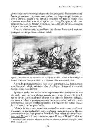 89
disparado de um navio inimigo atingiu-o na face, provocando-lhe morte imediata.
Vendo que o resto da esquadra estava a salvo a nau Sangrenta que, juntamente
com a Milheira, atacara a nau capitânia castelhana San Juan de Arenas tenta
abandonar o combate, mas foi perseguida por cinco galés; apesar da chuva de
projécteis que sobre ela deitaram os inimigos e da súbita falta de vento, conseguiu
atingir as estacadas, ficando a salvo.
A batalha terminava com os castelhanos a recolherem de novo ao Restelo e os
portugueses ao abrigo das muralhas da cidade.
Figura 3 – Batalha Naval do Tejo travada em 18 de Julho de 1384. Desenho de Álvaro Hogan in
História da Marinha Portuguesa (1140-1385), edição do Clube Militar Naval, 1940.
A esquadra portuguesa perdeu 3 naus e o seu comandante, Rui Pereira, mas o
resto da esquadra atingiu o destino a salvo e fez chegar a Lisboa mais armas, mais
homens e mais mantimentos.
Apesar das perdas, esta batalha é uma importante vitória portuguesa; no mar
não ganha quem tem menos baixas, mas sim quem atinge os seus objectivos. E
não há dúvidas que os castelhanos falharam o seu objectivo de impedir a chegada
dos navios a Lisboa; os portugueses conseguiram o seu, atingir a cidade cercada
e abastecê-la, o que sem dúvida desmoralizou o inimigo levando-o, mais tarde, a
levantar o cerco a retirar para Castela.
O Mestre da Avis planeia, entretanto, um combate naval com os castelhanos,
reforçando, com gente da cidade, as guarnições dos navios portugueses. Mas este
combate nunca teria lugar porque a Armada de Tovar seria entretanto reforçada
com mais 21 naus e 3 galés, totalizando agora 61 naus e 16 galés13
, alem de
13
Armando da Silva Saturnino Monteiro. Batalhas e Combates da Marinha Portuguesa 1139-
1975, volume I, pp 63.
José António Rodrigues Pereira
 