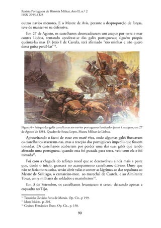90
outros navios menores. E o Mestre de Avis, perante a desproporção de forças,
teve de manter-se na defensiva.
Em 27 de Agosto, os castelhanos desencadearam um ataque por terra e mar
contra Lisboa, tentando apoderar-se das galés portuguesas; alguém propôs
queimá-las mas D. João I de Castela, terá afirmado “são minhas e não quero
dessa guisa perdê-las”14
.
Figura 4 – Ataque das galés castelhanas aos navios portugueses fundeados junto à margem, em 27
de Agosto de 1384. Quadro de Sousa Lopes, Museu Militar de Lisboa.
Aproveitando o facto de estar em maré viva, onde algumas galés flutuavam
os castelhanos atacaram-nas, mas a reacção dos portugueses impediu que fossem
tomadas. Os castelhanos acabariam por perder uma das suas galés que tendo
aferrado uma portuguesa, quando esta foi puxada para terra, veio com ela e foi
tomada15
.
Foi com a chegada do reforço naval que se desenvolveu ainda mais a peste
que, desde o início, grassava no acampamento castelhano; diz-nos Duro que
não se fazia outra coisa, senão abrir valas e conter as lágrimas ao dar sepultura ao
Mestre de Santiago, o camareiro-mor, ao marechal de Castela, e ao Almirante
Tovar, entre milhares de soldados e marinheiros16
.
Em 3 de Setembro, os castelhanos levantaram o cerco, deixando apenas a
esquadra no Tejo.
14
Tancredo Octávio Faria de Morais. Op. Cit., p 199.
15
Idem ibidem, p. 201.
16
Cesáreo Fernández Duro, Op. Cit., p. 150.
Revista Portuguesa de História Militar, Ano II, n.º 2
ISSN 2795-4323
 