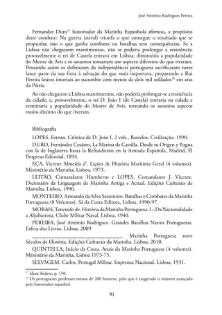 91
Fernandez Duro17
historiador da Marinha Espanhola afirmou, a propósito
deste combate: Na guerra (naval) triunfa o que consegue o resultado que se
propunha; não o que ganha combates ou batalhas sem consequências. Se a
Lisboa não chegassem mantimentos, não se poderia prolongar a resistência;
provavelmente o rei de Castela entrava em Lisboa; diminuiria a popularidade
do Mestre de Avis e os assuntos tomariam um aspecto diferente do que tiveram.
Pensando assim os defensores da independência portuguesa sacrificaram neste
lance parte da sua frota à salvação do que mais importava, preparando a Rui
Pereira louros imortais ao sucumbir com menos de dois mil soldados18
em aras
da Pátria.
Ao não chegarem a Lisboa mantimentos, não poderia prolongar-se a resistência
da cidade; e, provavelmente, o rei D. João I (de Castela) entraria na cidade e
terminaria a popularidade do Mestre de Avis, tornando os assuntos aspecto
muito distinto do que tiveram.
Bibliografia
LOPES, Fernão. Crónica de D. João I, 2 vols., Barcelos, Civilização, 1990.
DURO, Fernández Cesáreo, La Marina de Castilla. Desde su Origen y Pugna
con la de Inglaterra hasta la Refundición en la Armada Española, Madrid, El
Progreso Editorial, 1894.
EÇA, Vicente Almeida d’. Lições de História Marítima Geral (4 volumes).
Ministério da Marinha, Lisboa, 1973.
LEITÃO, Comandante Humberto e LOPES, Comandante J. Vicente.
Dicionário da Linguagem de Marinha Antiga e Actual. Edições Culturais de
Marinha, Lisboa, 1990.
MONTEIRO, Armando da Silva Saturnino. Batalhas e Combates da Marinha
Portuguesa (8 Volumes). Sá da Costa Editora, Lisboa, 1990-97.
MORAIS,Tancredode.HistóriadaMarinhaPortuguesa.I–DaNacionalidade
a Aljubarrota. Clube Militar Naval. Lisboa, 1940.
PEREIRA, José António Rodrigues. Grandes Batalhas Navais Portuguesas.
Esfera dos Livros. Lisboa, 2009.
_________________________________. Marinha Portuguesa nove
Séculos de História. Edições Culturais da Marinha. Lisboa, 2010.
QUINTELLA, Inácio da Costa. Anais da Marinha Portuguesa (4 volumes).
Ministério da Marinha, Lisboa 1973-75.
SELVAGEM, Carlos. Portugal Militar. Imprensa Nacional. Lisboa, 1931.
17
Idem ibidem, p. 150.
18
Os portugueses perderam menos de 200 homens, pelo que é exagerado o número avançado
pelo historiador espanhol.
José António Rodrigues Pereira
 