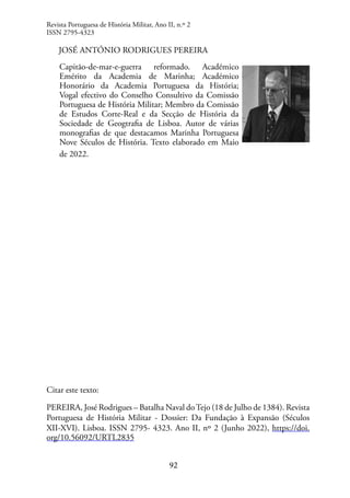 92
JOSÉ ANTÓNIO RODRIGUES PEREIRA
Capitão-de-mar-e-guerra reformado. Académico
Emérito da Academia de Marinha; Académico
Honorário da Academia Portuguesa da História;
Vogal efectivo do Conselho Consultivo da Comissão
Portuguesa de História Militar; Membro da Comissão
de Estudos Corte-Real e da Secção de História da
Sociedade de Geogtrafia de Lisboa. Autor de várias
monografias de que destacamos Marinha Portuguesa
Nove Séculos de História. Texto elaborado em Maio
de 2022.
Citar este texto:
PEREIRA, José Rodrigues – Batalha Naval doTejo (18 de Julho de 1384). Revista
Portuguesa de História Militar - Dossier: Da Fundação à Expansão (Séculos
XII-XVI). Lisboa. ISSN 2795- 4323. Ano II, nº 2 (Junho 2022), https://doi.
org/10.56092/URTL2835
Revista Portuguesa de História Militar, Ano II, n.º 2
ISSN 2795-4323
 
