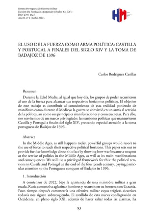 93
EL USO DE LA FUERZA COMO ARMA POLÍTICA: CASTILLA
Y PORTUGAL A FINALES DEL SIGLO XIV Y LA TOMA DE
BADAJOZ DE 1396
Carlos Rodríguez Casillas
Resumen
Durante la Edad Media, al igual que hoy día, los grupos de poder recurrieron
al uso de la fuerza para alcanzar sus respectivos horizontes políticos. El objetivo
de este trabajo es contribuir al conocimiento de esta realidad poniendo de
manifiesto cómo durante el Medievo la guerra se convirtió en un arma al servicio
de la política, así como sus principales manifestaciones y consecuencias. Para ello,
nos serviremos de un marco privilegiado: las tensiones políticas que mantuvieron
Castilla y Portugal a finales del siglo XIV, prestando especial atención a la toma
portuguesa de Badajoz de 1396.
Abstract
In the Middle Ages, as still happens today, powerful groups would resort to
the use of force to reach their respective political horizons. This paper sets out to
provide further knowledge about this fact by showing how war became a weapon
at the service of politics in the Middle Ages, as well as its main manifestations
and consequences. We will use a privileged framework for this: the political ten-
sions in Castile and Portugal at the end of the fourteenth century, paying partic-
ular attention to the Portuguese conquest of Badajoz in 1396.
1. Introducción
A comienzos de 2022, bajo la apariencia de una maniobra militar a gran
escala, Rusia comenzó a aglutinar hombres y recursos en su frontera con Ucrania.
Poco tiempo después comenzaría una ofensiva militar cuyas trágicas cicatrices
todavía nos siguen sobrecogiendo. El estallido de esta nueva conflagración en
Occidente, en pleno siglo XXI, además de hacer saltar todas las alarmas, ha
Revista Portuguesa de História Militar
Dossier: Da Fundação à Expansão (Séculos XII-XVI)
ISSN 2795-4323
Ano II, nº 2 (Junho 2022).
Revista
Portuguesa de
História
Militar
 