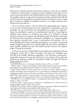 94
hecho que la inmensa mayoría de potencias europeas, a través de sus analistas
y medios de comunicación, se pregunten cómo ha podido ocurrir algo así en el
seno de estructuras políticas que sobrentendemos como maduras y democráticas.
Una posible respuesta es que, quizá, los grupos de poder continúan haciendo del
uso de la fuerza un arma política con la que alcanzar sus objetivos a corto y medio
plazo. Aunque en realidad, la verdadera cuestión es si en algún momento de la
historia esto no ha sido así.
En su ya clásico axioma, Carl von Clausewitz argumentaba que la guerra
no era un mero enfrentamiento entre dos contendientes cualesquiera, sino una
estrategia más que los hombres han desarrollado para regular sus relaciones1
.
Según este postulado, la guerra es la manifestación más alta a la que llega un
conflicto entre opuestos, su resolución por medio de la violencia2
. Gerardo
Martínez sostiene a este respecto que allí donde existen dos bandos enfrentados
por distintos intereses (políticos, económicos, ideológicos, etc.) surgen enemigos
que terminan chocando entre sí por el sometimiento del contrario3
. Por su
parte, Rodríguez de las Heras apuntaba que la guerra, o si se quiere, la actuación
armada, ha gozado siempre de un especial significado como factor regulador de
todos aquellos conflictos que han amenazado la propia existencia de cualquier
poder a lo largo de la historia4
.
En lo que concierne a la Edad Media, las investigaciones realizadas por Pascua
Echegaray5
, García Fitz6
o Mitre Fernández7
han puesto de manifiesto que,
más allá de las posibles diferencias geográficas, o las distancias coyunturales y
temporales, la guerra tuvo una gran relevancia en el conjunto de las relaciones
políticas del momento, desde las monarquías feudales del siglo XII hasta la
Guerra de los Cien Años8
.
1
CLAUSEWITZ, Carl von - De la guerra, Barcelona: Labor, 1992, p. 13 y 48-49.
2
TELLO, Ángel - La teoría de las relaciones internacionales desde un punto de vista político-
polemológico, Universidad Nacional de la Plata: [s.n.], 2010, p. 239. Tesis doctoral.
3
Según Gerardo Martínez, la guerra actúa como un proceso de carácter violento, donde las
facciones enfrentadas intentan imponerse unas a otras mediante la conflagración, buscando la
aniquilación total del contrario, o al menos su sumisión y sometimiento con el uso de las armas;
MARTÍNEZ, Julio Gerardo - Acerca de la guerra y de la paz, los ejércitos, las estrategias y las
armas, según el libro de Las Sietes Partidas, Cáceres: Universidad de Extremadura, 1984, p. 22.
4
RODRÍGUEZ de las HERAS, Antonio - Las regulaciones del conflicto, Norba. Revista de
historia, 2, 1981, p. 273-280.
5
PASCUA, Esther - Guerra y pacto en el siglo XII. La consolidación de un sistema de reinos en
Europa Occidental, Madrid: CSIC, 1996, p. 18-25.
6
GARCÍA FITZ, Francisco - Relaciones políticas y guerra. La experiencia castellano-leonesa frente al
Islam. Siglos XI-XIII, Sevilla: Universidad de Sevilla, 2002, p. 17-25.
7
MITRE, Emilio - La Guerra de los Cien Años, Madrid: Alba Libros, 2005, p. 42.
8
En palabras de Philippe Contamine, este fue el tiempo de las grandes confrontaciones, como La
Guerra de los Cien Años; las guerras entre Escocia e Inglaterra; la guerra de sucesión en Bretaña;
las campañas de Felipe el Bueno y de Carlos el Temerario; las guerras civiles, dinásticas y entre
reinos de la Península Ibérica; las rivalidades señoriales italianas; la recuperación temporal del
Revista Portuguesa de História Militar, Ano II, n.º 2
ISSN 2795-4323
 