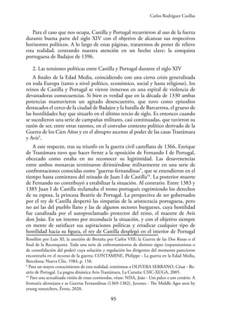 95
Para el caso que nos ocupa, Castilla y Portugal recurrieron al uso de la fuerza
durante buena parte del siglo XIV con el objetivo de alcanzar sus respectivos
horizontes políticos. A lo largo de estas páginas, trataremos de poner de relieve
esta realidad, centrando nuestra atención en un hecho clave: la conquista
portuguesa de Badajoz de 1396.
2. Las tensiones políticas entre Castilla y Portugal durante el siglo XIV
A finales de la Edad Media, coincidiendo con una cierta crisis generalizada
en toda Europa (tanto a nivel político, económico, social y hasta religioso), los
reinos de Castilla y Portugal se vieron inmersos en una espiral de violencia de
devastadoras consecuencias. Si bien es verdad que en la década de 1330 ambas
potencias mantuvieron un agitado desencuentro, que tuvo como episodios
destacados el cerco de la ciudad de Badajoz y la batalla de Barcarrota, el grueso de
las hostilidades hay que situarlo en el último tercio de siglo. Es entonces cuando
se sucedieron una serie de campañas militares, casi continuadas, que tuvieron su
razón de ser, entre otras razones, en el convulso contexto político derivado de la
Guerra de los Cien Años y en el abrupto ascenso al poder de las casas Trastámara
y Avís9
.
A este respecto, tras su triunfo en la guerra civil castellana de 1366, Enrique
de Trastámara tuvo que hacer frente a la oposición de Fernando I de Portugal,
obcecado como estaba en no reconocer su legitimidad. Las desavenencias
entre ambos monarcas terminaron dirimiéndose militarmente en una serie de
confrontaciones conocidas como “guerras fernandinas”, que se extendieron en el
tiempo hasta comienzos del reinado de Juan I de Castilla10
. La posterior muerte
de Fernando no contribuyó a estabilizar la situación. Al contrario. Entre 1383 y
1385 Juan I de Castilla reclamaba el trono portugués esgrimiendo los derechos
de su esposa, la princesa Beatriz de Portugal. La perspectiva de ser gobernados
por el rey de Castilla despertó las simpatías de la aristocracia portuguesa, pero
no así las del pueblo llano y las de algunos sectores burgueses, cuya hostilidad
fue canalizada por el autoproclamado protector del reino, el maestre de Avís
don João. En un intento por reconducir la situación, y con el objetivo siempre
en mente de satisfacer sus aspiraciones políticas y erradicar cualquier tipo de
hostilidad hacia su figura, el rey de Castilla desplegó en el interior de Portugal
Rosellón por Luis XI; la anexión de Bretaña por Carlos VIII; la Guerra de las Dos Rosas o el
final de la Reconquista. Toda una serie de enfrentamientos de distinto signo (expansionistas o
de consolidación del poder) cuya solución y regulación los dirigentes del momento parecieron
encontrarla en el recurso de la guerra; CONTAMINE, Philippe - La guerra en la Edad Media,
Barcelona: Nueva Clío, 1984, p. 158.
9
Para un mayor conocimiento de esta realidad, remitimos a OLIVERA SERRANO, César - Be-
atriz de Portugal. La pugna dinástica Avis-Trastámara, La Coruña: CSIC-XUGA, 2005.
10
Para una actualizada visión de estas contiendas, véase: NISA, João - Um palco e um cenário. A
frontaria alentejana e as Guerras Fernandinas (1369-1382), Juvenes - The Middle Ages seen by
young researchers, Évora, 2020.
Carlos Rodríguez Casillas
 