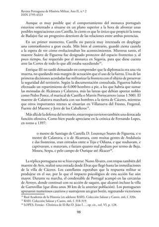 98
Aunque es muy posible que el comportamiento del monarca portugués
estuviese orientado a situarse en un plano superior a la hora de afrontar unas
posibles negociaciones con Castilla, lo cierto es que lo único que propició la toma
de Badajoz fue un progresivo deterioro de las relaciones entre ambas potencias.
En un primer momento, Castilla no parecía muy interesada en desplegar
una contraofensiva a gran escala. Más bien al contrario, guardó cierta cautela
a la espera de ver cómo evolucionaban los acontecimientos. Mientras tanto, el
maestre Suárez de Figueroa fue designado protector del espacio fronterizo y, al
poco tiempo, fue requerido por el monarca en Segovia, para que diese cuenta
ante las Cortes de todo lo que allí estaba sucediendo18
.
Enrique III no tardó demasiado en comprender que la diplomacia era una vía
muerta, no quedando más margen de actuación que el uso de la fuerza. Una de las
primeras decisiones acordadas fue militarizar la frontera con el objeto de preservar
la seguridad del territorio. Según la documentación consultada, Figueroa habría
efectuado un repartimiento de 6.000 hombres a pie, a los que habría que sumar
las mesnadas de Alcántara y Calatrava, más las lanzas que debían aportar nobles
como Pedro Ponce, el mariscal de Castilla o Martín Portocarrero (unas 1.500). El
maestre de Calatrava marcharía con sus hombres a la tierra de Cáceres, mientras
que otros importantes retenes se situarían en Villanueva del Fresno, Fregenal,
Fuente del Maestre y Jerez de los Caballeros19
.
Másalládeladefensadelterritorio,estastropastuvierontambiénunadestacada
función ofensiva. Como bien puede apreciarse en la crónica de Fernando Lopes,
en torno a 1397:
o mestre de Santiago de Castella D. Lourenço Soares de Figueroa, e o
mestre de Calatrava, e o de Alcantara, com muitas gentes de Andaluzia
e das fronteiras, eran entrados entre o Tejo e Odiana, e que roubavam, e
captivavam, e matavam, e faziam quanto mal podiam por termo de Beja,
Moura, Serpa, e pelo campo de Ourique até Alcacer20
.
La réplica portuguesa no se hizo esperar. Nuno Álvares, con tropas también del
maestre de Avis, realizó una entrada desde Elvas que llegó hasta las inmediaciones
de la villa de Cáceres. Los castellanos esperaban que la respuesta militar se
produjese en el sur, por lo que el impacto psicológico de esta acción fue aún
mayor. Durante su marcha, el condestable de Portugal acampó en las cercanías
de Arroyo, donde continuó con su acción de saqueo, que alcanzó incluso la villa
de Garrovillas (que dista unos 30 km de la anterior población). Los portugueses
apresaron numerosos cautivos y sustrajeron un gran botín, regresando victoriosos
18
Real Academia de la Historia (en adelante RAH), Colección Salazar y Castro, m6, f. 320v.
19
RAH: Colección Salazar y Castro, m6, f. 318-319.
20
LOPES, Fernão - Chrónica de El-Rei D. João I…, op. cit., vol. VI, p. 128.
Revista Portuguesa de História Militar, Ano II, n.º 2
ISSN 2795-4323
 