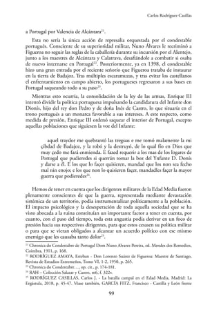 99
a Portugal por Valencia de Alcántara21
.
Esta no sería la única acción de represalia orquestada por el condestable
portugués. Consciente de su superioridad militar, Nuno Álvares le recriminó a
Figueroa no seguir las reglas de la caballería durante su incursión por el Alentejo,
junto a los maestres de Alcántara y Calatrava, desafiándole a combatir si osaba
de nuevo internarse en Portugal22
. Posteriormente, ya en 1398, el condestable
hizo una gran entrada por el reciente señorío que Figueroa trataba de instaurar
en la tierra de Badajoz. Tras múltiples escaramuzas, y tras evitar los castellanos
el enfrentamiento en campo abierto, los portugueses regresaron a sus bases en
Portugal saqueando todo a su paso23
.
Mientras esto ocurría, la consolidación de la ley de las armas, Enrique III
intentó dividir la política portuguesa impulsando la candidatura del Infante don
Dionís, hijo del rey don Pedro y de doña Inés de Castro, lo que situaría en el
trono portugués a un monarca favorable a sus intereses. A este respecto, como
medida de presión, Enrique III ordenó saquear el interior de Portugal, excepto
aquellas poblaciones que siguiesen la voz del Infante:
aquel traydor me quebrantó las treguas e me tomó malamente la mi
çibdad de Badajoz, y la robó y la destruyó, de lo qual fío en Dios que
muy çedo me fará enmienda. E fazed requerir a los mas de los logares de
Portogal que pudieredes si querrán tomar la boz del Ynfante D. Donís
y darse a él. E los que lo façer quisieren, mandad que los non sea fecho
mal nin enojo; e los que non lo quisieren façer, mandadles façer la mayor
guerra que podieredes24
.
Hemos de tener en cuenta que los dirigentes militares de la Edad Media fueron
plenamente conscientes de que la guerra, representada mediante devastación
sistémica de un territorio, podía instrumentalizar políticamente a la población.
El impacto psicológico y la desesperación de toda aquella sociedad que se ha
visto abocada a la ruina constituían un importante factor a tener en cuenta, por
cuanto, con el paso del tiempo, toda esta angustia podía derivar en un foco de
presión hacia sus respectivos dirigentes, para que estos cesasen su política militar
o para que se vieran obligados a alcanzar un acuerdo político con ese mismo
enemigo que les causaba tanto dolor25
.
21
Chronica do Condestabre de Portugal Dom Nuno Alvarez Pereira, ed. Mendes dos Remedios,
Coimbra, 1911, p. 168.
22
RODRÍGUEZ AMAYA, Esteban - Don Lorenzo Suárez de Figueroa: Maestre de Santiago,
Revista de Estudios Extremeños, Tomo VI, 1-2, 1950, p. 265.
23
Chronica do Condestabre…, op. cit., p. 174-181.
24
RAH – Colección Salazar y Castro, m6, f. 322v.
25
RODRÍGUEZ CASILLAS, Carlos J. - La batalla campal en el Edad Media, Madrid: La
Ergástula, 2018, p. 45-47. Véase también, GARCÍA FITZ, Francisco - Castilla y León frente
Carlos Rodríguez Casillas
 