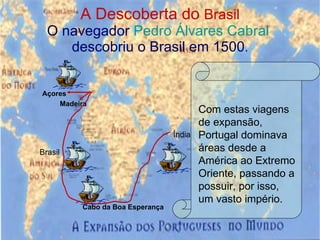 A Descoberta do  Brasil O navegador  Pedro Álvares Cabral  descobriu o Brasil em 1500 . Madeira Açores Cabo da Boa Esperança Índia Brasil Com estas viagens de expansão, Portugal dominava áreas desde a América ao Extremo Oriente, passando a possuir, por isso, um vasto império. 