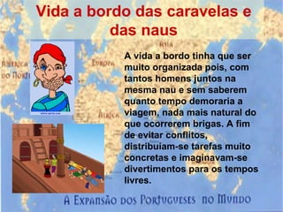 Vida a bordo das caravelas e das naus A vida a bordo tinha que ser muito organizada pois, com tantos homens juntos na mesma nau e sem saberem quanto tempo demoraria a viagem, nada mais natural do que ocorrerem brigas. A fim de evitar conflitos, distribuíam-se tarefas muito concretas e imaginavam-se divertimentos para os tempos livres.  
