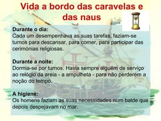 Vida a bordo das caravelas e das naus Durante o dia:  Cada um desempenhava as suas tarefas, faziam-se turnos para descansar, para comer, para participar das cerimónias religiosas.  Durante a noite:  Dormia-se por turnos. Havia sempre alguém de serviço ao relógio da areia - a ampulheta - para não perderem a noção do tempo.  A higiene:   Os homens faziam as suas necessidades num balde que depois despejavam no mar.  
