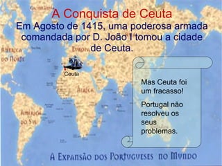 A Conquista de Ceuta Em Agosto de 1415, uma poderosa armada comandada por D. João I tomou a cidade de Ceuta. Ceuta Mas Ceuta foi um fracasso! Portugal não resolveu os seus problemas. 